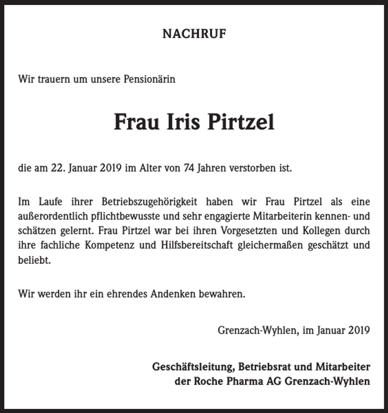 <p>NACHRUF<br />Wir trauern um unsere Pensionärin</p><p>Frau Iris Pirtzel<br />die am 22. Januar 2019 im Alter von 74 Jahren verstorben ist.<br />Im Laufe ihrer Betriebszugehörigkeit haben wir Frau Pirtzel als eine<br />außerordentlich pflichtbewusste und sehr engagierte Mitarbeiterin kennen- und<br />schätzen gelernt. Frau Pirtzel war bei ihren Vorgesetzten und Kollegen durch<br />ihre fachliche Kompetenz und Hilfsbereitschaft gleichermaßen geschätzt und<br />beliebt.<br />Wir werden ihr ein ehrendes Andenken bewahren.<br />Grenzach-Wyhlen, im Januar 2019<br />Geschäftsleitung, Betriebsrat und Mitarbeiter<br />der Roche Pharma AG Grenzach-Wyhlen</p>
