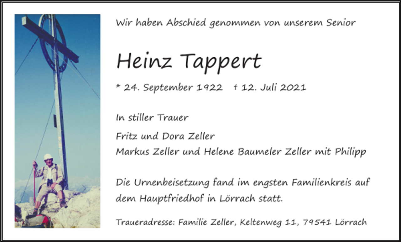 <p>Wir haben Abschied genommen von unserem Senior</p><p>Heinz Tappert<br />* 24. September 1922</p><p>† 12. Juli 2021</p><p>In stiller Trauer<br />Fritz und Dora Zeller<br />Markus Zeller und Helene Baumeler Zeller mit Philipp<br />Die Urnenbeisetzung fand im engsten Familienkreis auf<br />dem Hauptfriedhof in Lörrach statt.<br />Traueradresse: Familie Zeller, Keltenweg 11, 79541 Lörrach</p>