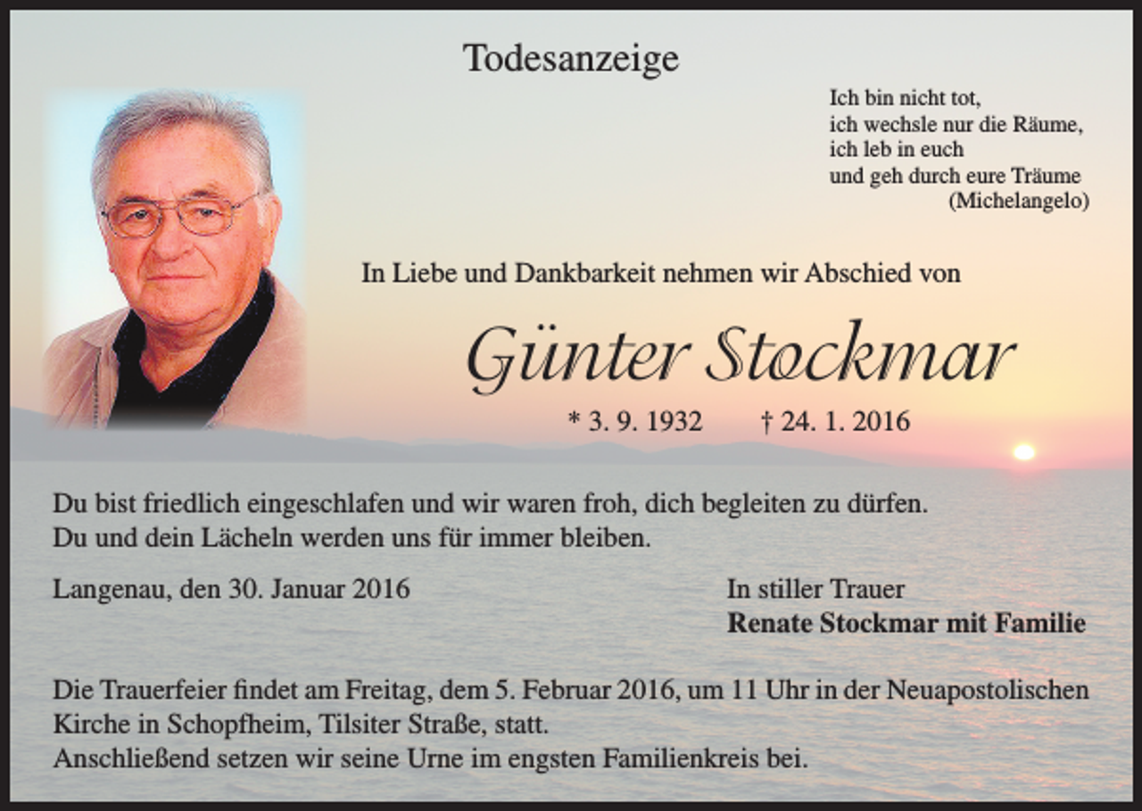 <p>Todesanzeige</p><p>I ch bin nicht tot,<br />ich wechsle nur die Räume,<br />ich leb in euch<br />und geh durch eure Träume<br />(Michelangelo)</p><p>In Liebe und Dankbarkeit nehmen wir Abschied von</p><p>Günter Stockmar</p><p>* 3. 9. 1932 † 24. 1. 2016</p><p>Du bist friedlich eingeschlafen und wir waren froh, dich begleiten zu dürfen.<br />Du und dein Lächeln werden uns für immer bleiben.<br />Langenau, den 30. Januar 2016</p><p>In stiller Trauer<br />Renate Stockmar mit Familie</p><p>Die Trauerfeier findet am Freitag, dem 5. Februar 2016, um 11 Uhr in der Neuapostolischen<br />Kirche in Schopfheim, Tilsiter Straße, statt.<br />Anschließend setzen wir seine Urne im engsten Familienkreis bei.</p>