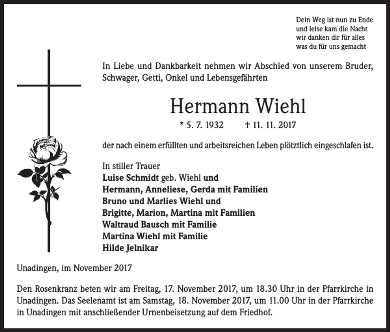 <p>Dein Weg ist nun zu Ende<br />und leise kam die Nacht<br />wir danken dir für alles<br />was du für uns gemacht</p><p>In Liebe und Dankbarkeit nehmen wir Abschied von unserem Bruder,<br />Schwager, Getti, Onkel und Lebensgefährten</p><p>Hermann Wiehl<br />* 5. 7. 1932</p><p>† 11. 11. 2017</p><p>der nach einem erfüllten und arbeitsreichen Leben plötztlich eingeschlafen ist.<br />In stiller Trauer<br />Luise Schmidt geb. Wiehl und<br />Hermann, Anneliese, Gerda mit Familien<br />Bruno und Marlies Wiehl und<br />Brigitte, Marion, Martina mit Familien<br />Waltraud Bausch mit Familie<br />Martina Wiehl mit Familie<br />Hilde Jelnikar<br />Unadingen, im November 2017<br />Den Rosenkranz beten wir am Freitag, 17. November 2017, um 18.30 Uhr in der Pfarrkirche in<br />Unadingen. Das Seelenamt ist am Samstag, 18. November 2017, um 11.00 Uhr in der Pfarrkirche<br />in Unadingen mit anschließender Urnenbeisetzung auf dem Friedhof.</p>