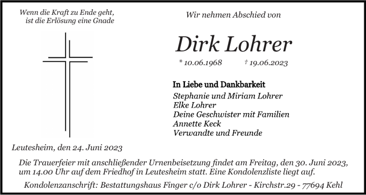 <p>Wenn die Kraft zu Ende geht,<br />ist die Erlösung eine Gnade</p><p>Wir nehmen Abschied von</p><p>Dirk Lohrer<br />* 10.06.1968</p><p>† 19.06.2023</p><p>Leutesheim, den 24. Juni 2023<br />Die Trauerfeier mit anschließender Urnenbeisetzung ﬁndet am Freitag, den 30. Juni 2023,<br />um 14.00 Uhr auf dem Friedhof in Leutesheim statt. Eine Kondolenzliste liegt auf.<br />Kondolenzanschrift: Bestattungshaus Finger c/o Dirk Lohrer - Kirchstr.29 - 77694 Kehl</p>