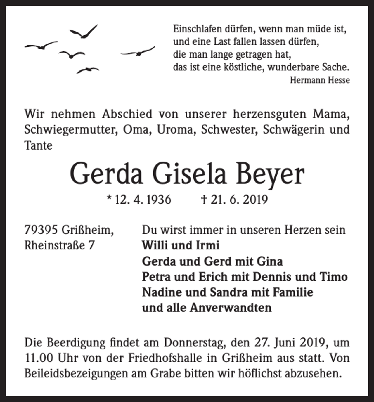 <p>Einschlafen dürfen, wenn man müde ist,<br />und eine Last fallen lassen dürfen,<br />die man lange getragen hat,<br />das ist eine köstliche, wunderbare Sache.</p><p>Hermann Hesse</p><p>Wir nehmen Abschied von unserer herzensguten Mama,<br />Schwiegermutter, Oma, Uroma, Schwester, Schwägerin und<br />Tante</p><p>Gerda Gisela Beyer<br />* 12. 4. 1936</p><p>† 21. 6. 2019</p><p>79395 Grißheim,<br />Du wirst immer in unseren Herzen sein<br />Rheinstraße 7 Willi und Irmi<br />Gerda und Gerd mit Gina<br />Petra und Erich mit Dennis und Timo<br />Nadine und Sandra mit Familie<br />und alle Anverwandten<br />Die Beerdigung findet am Donnerstag, den 27. Juni 2019, um<br />11.00 Uhr von der Friedhofshalle in Grißheim aus statt. Von<br />Beileidsbezeigungen am Grabe bitten wir höflichst abzusehen.</p>