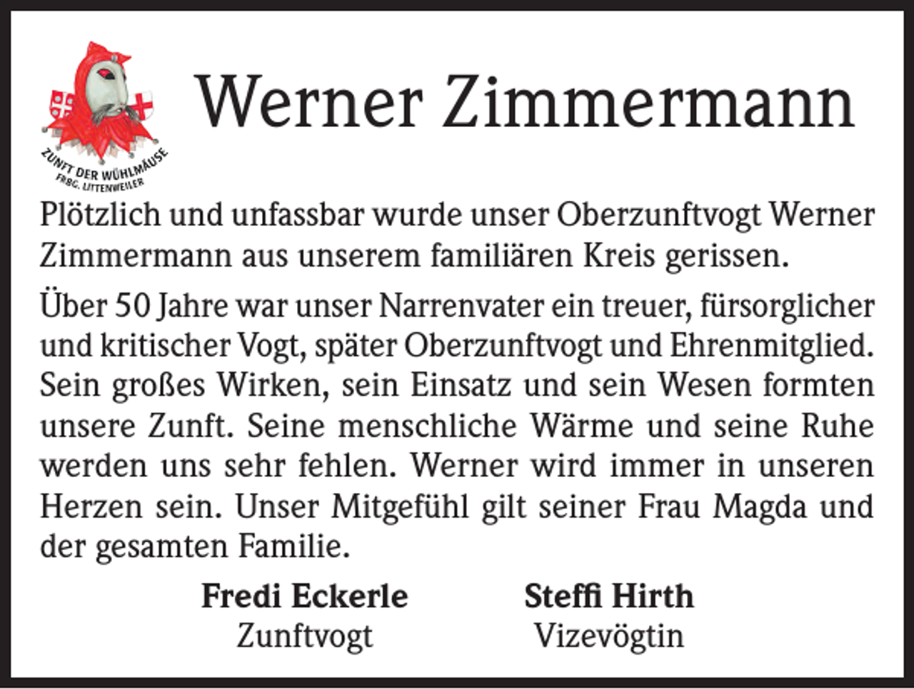 <p>Werner Zimmermann<br />Plötzlich und unfassbar wurde unser Oberzunftvogt Werner<br />Zimmermann aus unserem familiären Kreis gerissen.<br />Über 50 Jahre war unser Narrenvater ein treuer, fürsorglicher<br />und kritischer Vogt, später Oberzunftvogt und Ehrenmitglied.<br />Sein großes Wirken, sein Einsatz und sein Wesen formten<br />unsere Zunft. Seine menschliche Wärme und seine Ruhe<br />werden uns sehr fehlen. Werner wird immer in unseren<br />Herzen sein. Unser Mitgefühl gilt seiner Frau Magda und<br />der gesamten Familie.</p><p>Fredi Eckerle<br />Steffi Hirth</p><p>Zunftvogt<br />Vizevögtin</p>
