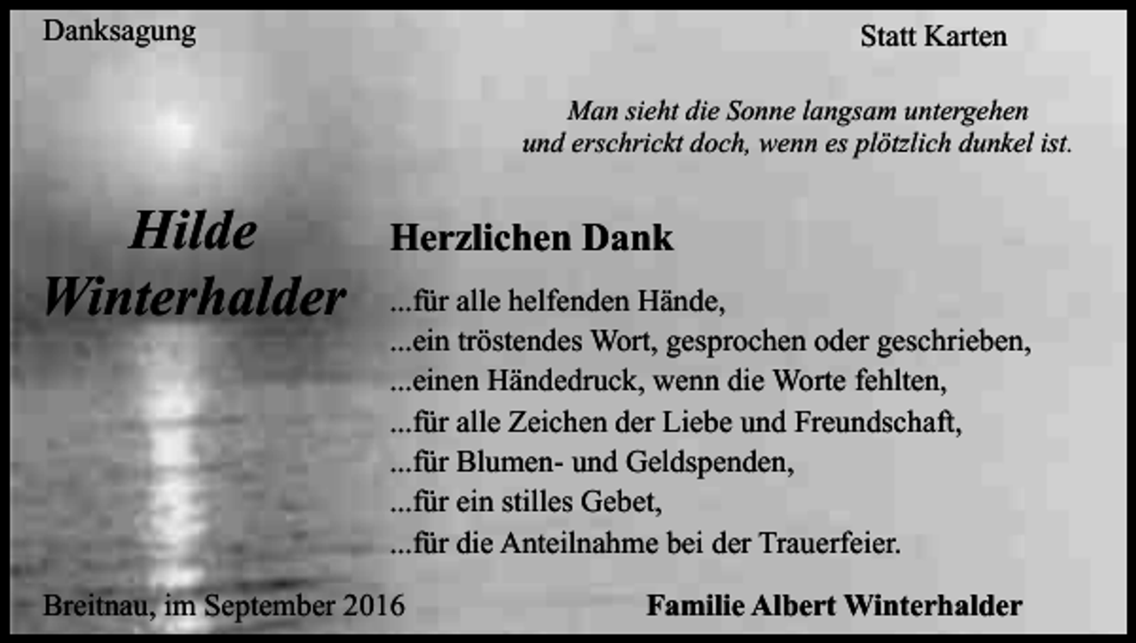 <p>Danksagung</p><p>Statt Karten<br />Man sieht die Sonne langsam untergehen<br />und erschrickt doch, wenn es plötzlich dunkel ist.</p><p>Hilde<br />Winterhalder</p><p>Herzlichen Dank<br />...für alle helfenden Hände,<br />...ein tröstendes Wort, gesprochen oder geschrieben,<br />...einen Händedruck, wenn die Worte fehlten,<br />...für alle Zeichen der Liebe und Freundschaft,<br />...für Blumen- und Geldspenden,<br />...für ein stilles Gebet,<br />...für die Anteilnahme bei der Trauerfeier.</p><p>Breitnau, im September 2016</p><p>Familie Albert Winterhalder</p>