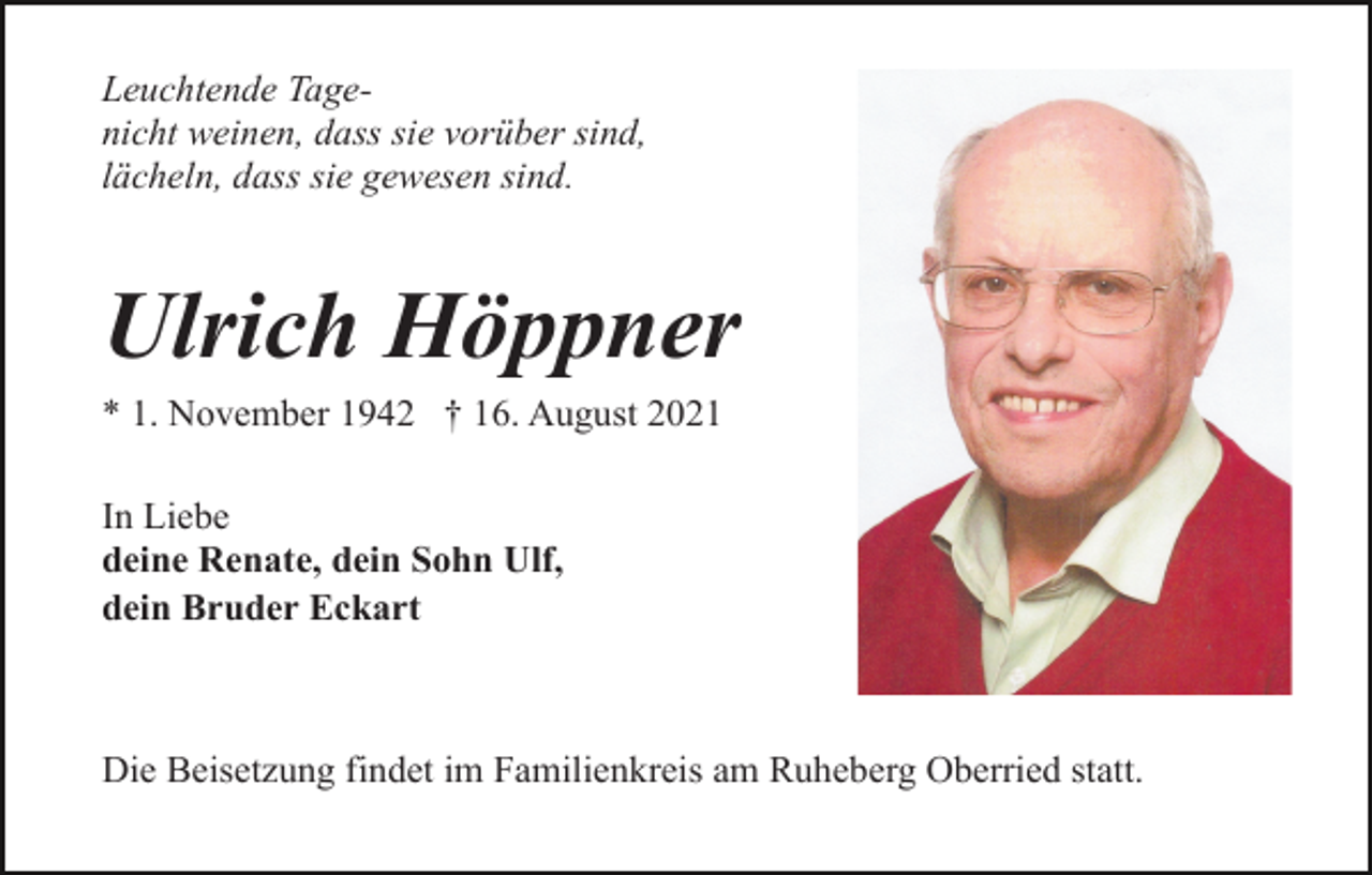 <p>Leuchtende Tagenicht weinen, dass sie vorüber sind,<br />lächeln, dass sie gewesen sind.</p><p>Ulrich Höppner<br />* 1. November 1942 † 16. August 2021<br />In Liebe<br />deine Renate, dein Sohn Ulf,<br />dein Bruder Eckart</p><p>Die Beisetzung findet im Familienkreis am Ruheberg Oberried statt.</p>