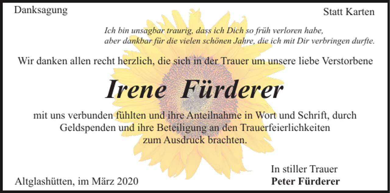 <p>Danksagung</p><p>Statt Karten<br />Ich bin unsagbar traurig, dass ich Dich so früh verloren habe,<br />aber dankbar für die vielen schönen Jahre, die ich mit Dir verbringen durfte.</p><p>Wir danken allen recht herzlich, die sich in der Trauer um unsere liebe Verstorbene</p><p>Irene Fürderer<br />mit uns verbunden fühlten und ihre Anteilnahme in Wort und Schrift, durch<br />Geldspenden und ihre Beteiligung an den Trauerfeierlichkeiten<br />zum Ausdruck brachten.</p><p>Altglashütten, im März 2020</p><p>In stiller Trauer<br />Peter Fürderer</p>