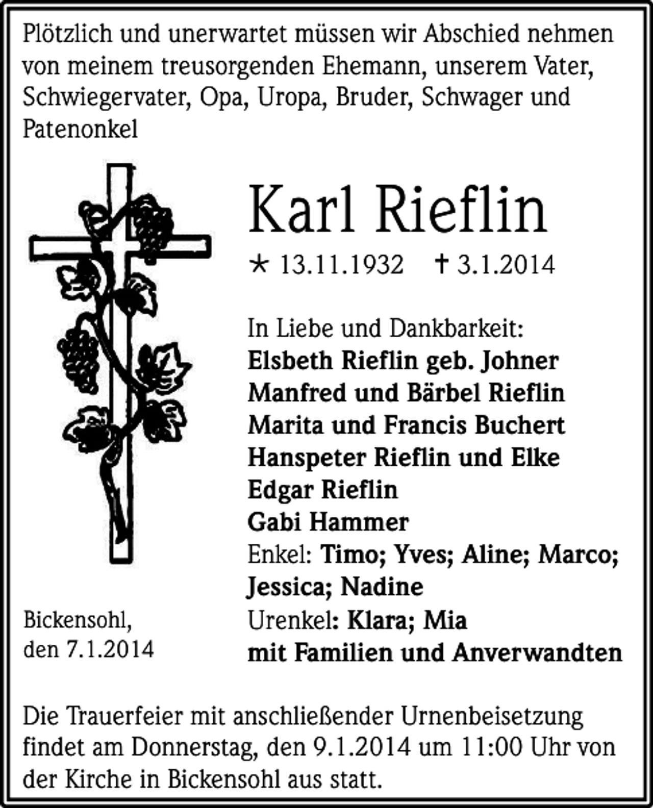<p>Plötzlich und unerwartet müssen wir Abschied nehmen<br />von meinem treusorgenden Ehemann, unserem Vater,<br />Schwiegervater, Opa, Uropa, Bruder, Schwager und<br />Patenonkel</p><p>Karl Rieflin<br /> 13.11.1932</p><p>Bickensohl,<br />den 7.1.2014</p><p> 3.1.2014</p><p>In Liebe und Dankbarkeit:<br />Elsbeth Rieflin geb. Johner<br />Manfred und Bärbel Rieflin<br />Marita und Francis Buchert<br />Hanspeter Rieflin und Elke<br />Edgar Rieflin<br />Gabi Hammer<br />Enkel: Timo; Yves; Aline; Marco;<br />Jessica; Nadine<br />Urenkel: Klara; Mia<br />mit Familien und Anverwandten</p><p>Die Trauerfeier mit anschließender Urnenbeisetzung<br />findet am Donnerstag, den 9.1.2014 um 11:00 Uhr von<br />der Kirche in Bickensohl aus statt.</p>
