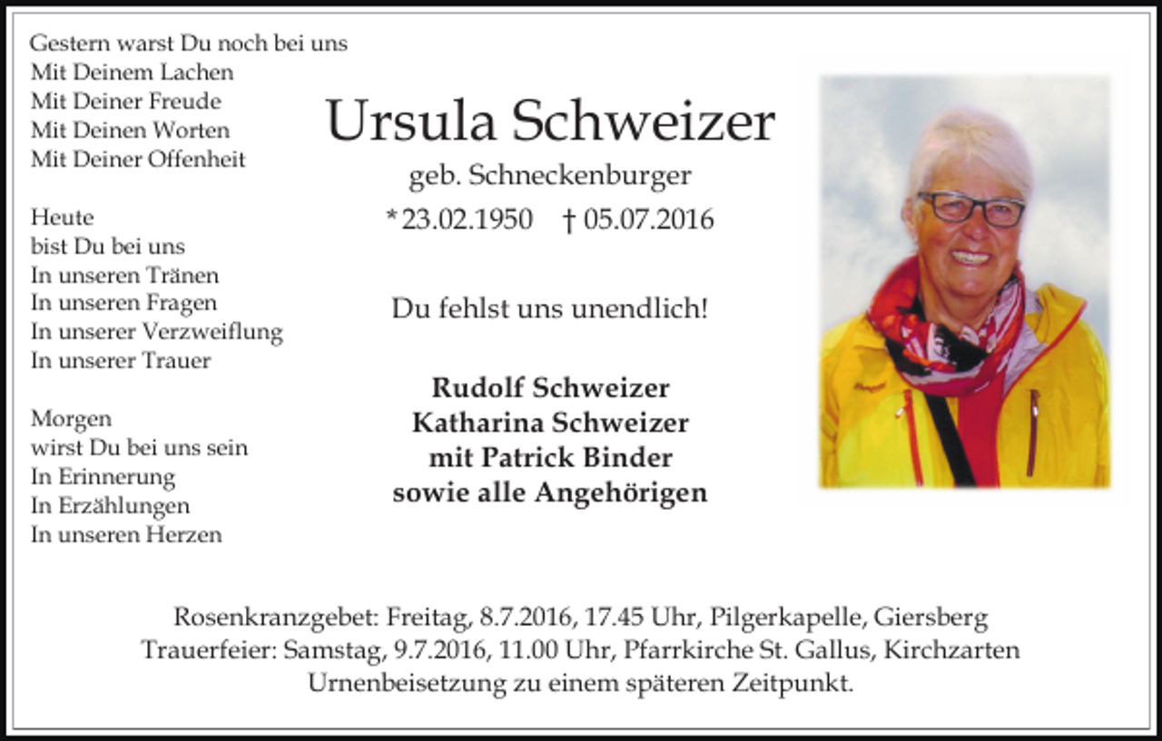 <p>Gestern warst Du noch bei uns<br />Mit Deinem Lachen<br />Mit Deiner Freude<br />Mit Deinen Worten<br />Mit Deiner Offenheit</p><p>Ursula Schweizer</p><p>Heute<br />bist Du bei uns<br />In unseren Tränen<br />In unseren Fragen<br />In unserer Verzweiflung<br />In unserer Trauer<br />Morgen<br />wirst Du bei uns sein<br />In Erinnerung<br />In Erzählungen<br />In unseren Herzen</p><p>geb. Schneckenburger<br />* 23.02.1950</p><p>† 05.07.2016</p><p>Du fehlst uns unendlich!<br />Rudolf Schweizer<br />Katharina Schweizer<br />mit Patrick Binder<br />sowie alle Angehörigen</p><p>Rosenkranzgebet: Freitag, 8.7.2016, 17.45 Uhr, Pilgerkapelle, Giersberg<br />Trauerfeier: Samstag, 9.7.2016, 11.00 Uhr, Pfarrkirche St. Gallus, Kirchzarten<br />Urnenbeisetzung zu einem späteren Zeitpunkt.</p>