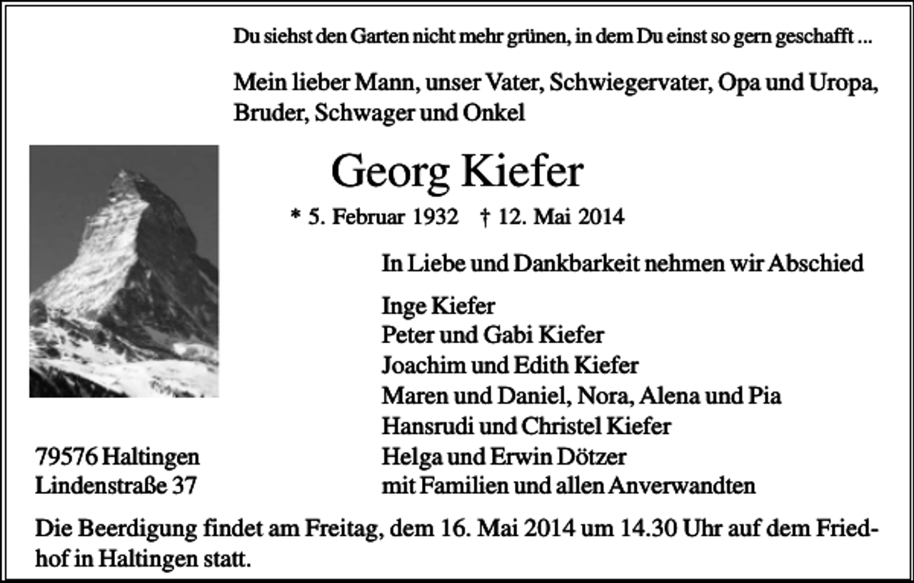 <p>Du siehst den Garten nicht mehr grünen, in dem Du einst so gern geschafft ...</p><p>Mein lieber Mann, unser Vater, Schwiegervater, Opa und Uropa,<br />Bruder, Schwager und Onkel</p><p>Georg Kiefer<br />* 5. Februar 1932 † 12. Mai 2014</p><p>In Liebe und Dankbarkeit nehmen wir Abschied</p><p>79576 Haltingen<br />Lindenstraße 37</p><p>Inge Kiefer<br />Peter und Gabi Kiefer<br />Joachim und Edith Kiefer<br />Maren und Daniel, Nora, Alena und Pia<br />Hansrudi und Christel Kiefer<br />Helga und Erwin Dötzer<br />mit Familien und allen Anverwandten</p><p>Die Beerdigung findet am Freitag, dem 16. Mai 2014 um 14.30 Uhr auf dem Friedhof in Haltingen statt.</p>