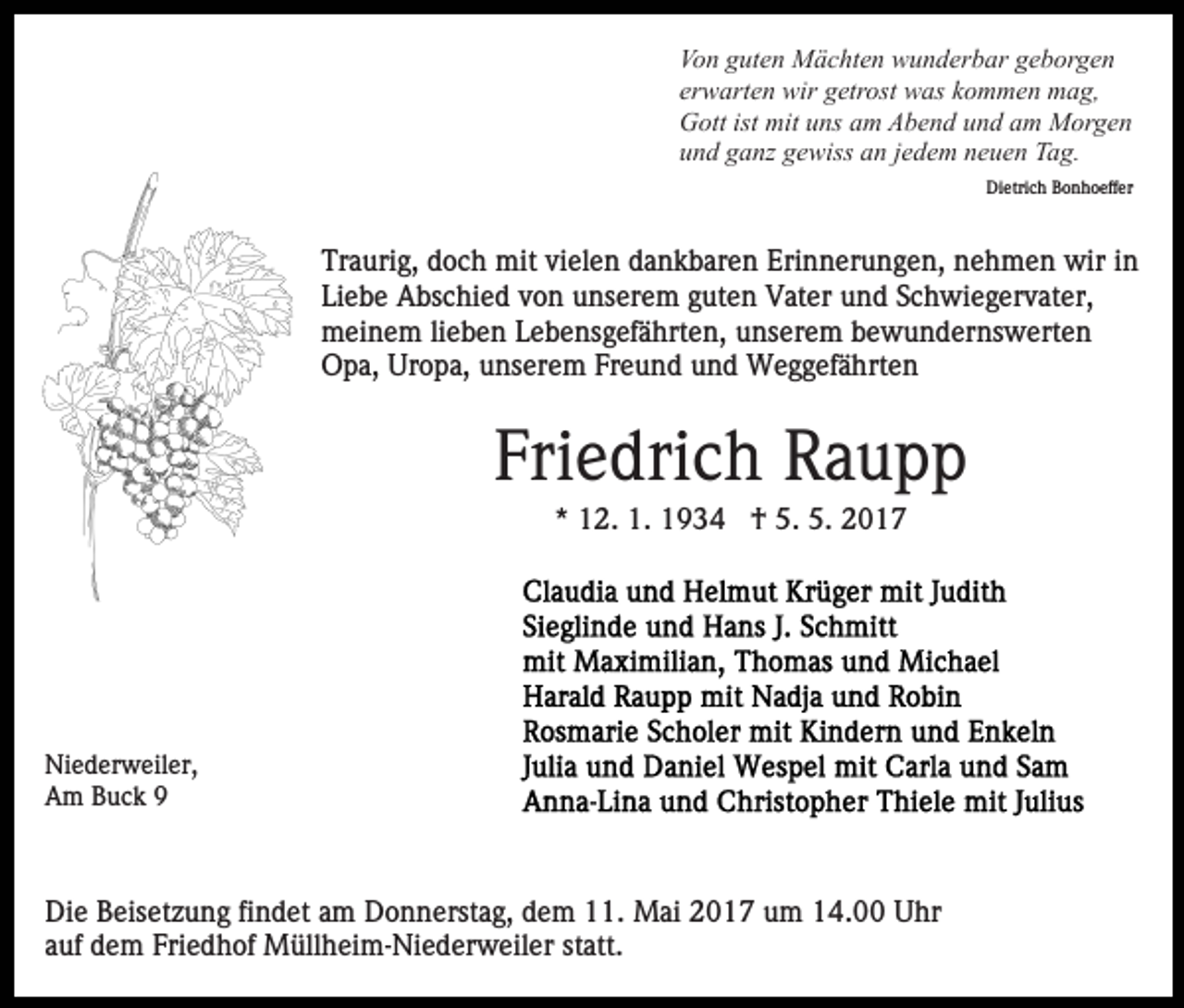 <p>Von guten Mächten wunderbar geborgen<br />erwarten wir getrost was kommen mag,<br />Gott ist mit uns am Abend und am Morgen<br />und ganz gewiss an jedem neuen Tag.<br />Dietrich Bonhoeffer</p><p>Traurig, doch mit vielen dankbaren Erinnerungen, nehmen wir in<br />Liebe Abschied von unserem guten Vater und Schwiegervater,<br />meinem lieben Lebensgefährten, unserem bewundernswerten<br />Opa, Uropa, unserem Freund und Weggefährten</p><p>Friedrich Raupp<br />* 12. 1. 1934 † 5. 5. 2017</p><p>Niederweiler,<br />Am Buck 9</p><p>Die Beisetzung findet am Donnerstag, dem 11. Mai 2017 um 14.00 Uhr<br />auf dem Friedhof Müllheim-Niederweiler statt.</p>