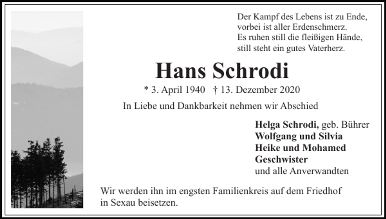 <p>Der Kampf des Lebens ist zu Ende,<br />vorbei ist aller Erdenschmerz.<br />Es ruhen still die fleißigen Hände,<br />still steht ein gutes Vaterherz.</p><p>Hans Schrodi<br />* 3. April 1940 † 13. Dezember 2020<br />In Liebe und Dankbarkeit nehmen wir Abschied<br />Helga Schrodi, geb. Bührer<br />Wolfgang und Silvia<br />Heike und Mohamed<br />Geschwister<br />und alle Anverwandten<br />Wir werden ihn im engsten Familienkreis auf dem Friedhof<br />in Sexau beisetzen.</p>