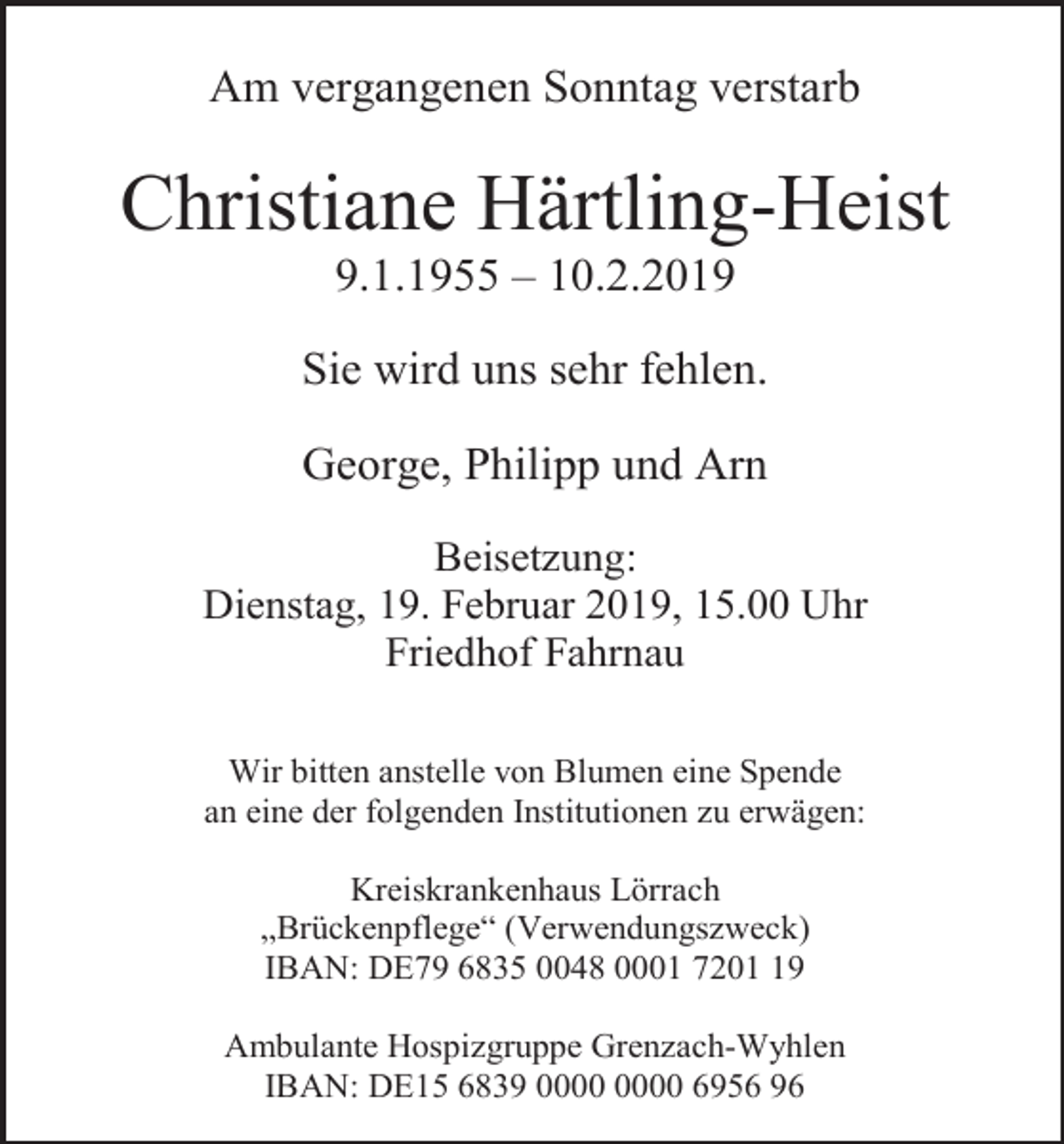 <p>Am vergangenen Sonntag verstarb</p><p>Christiane Härtling-Heist<br />9.1.1955 – 10.2.2019<br />Sie wird uns sehr fehlen.<br />George, Philipp und Arn<br />Beisetzung:<br />Dienstag, 19. Februar 2019, 15.00 Uhr<br />Friedhof Fahrnau<br />Wir bitten anstelle von Blumen eine Spende<br />an eine der folgenden Institutionen zu erwägen:<br />Kreiskrankenhaus Lörrach<br />„Brückenpflege“ (Verwendungszweck)<br />IBAN: DE79 6835 0048 0001 7209<br />Ambulante Hospizgruppe Grenzach-Wyhlen<br />IBAN: DE15 6839 6956 96</p>