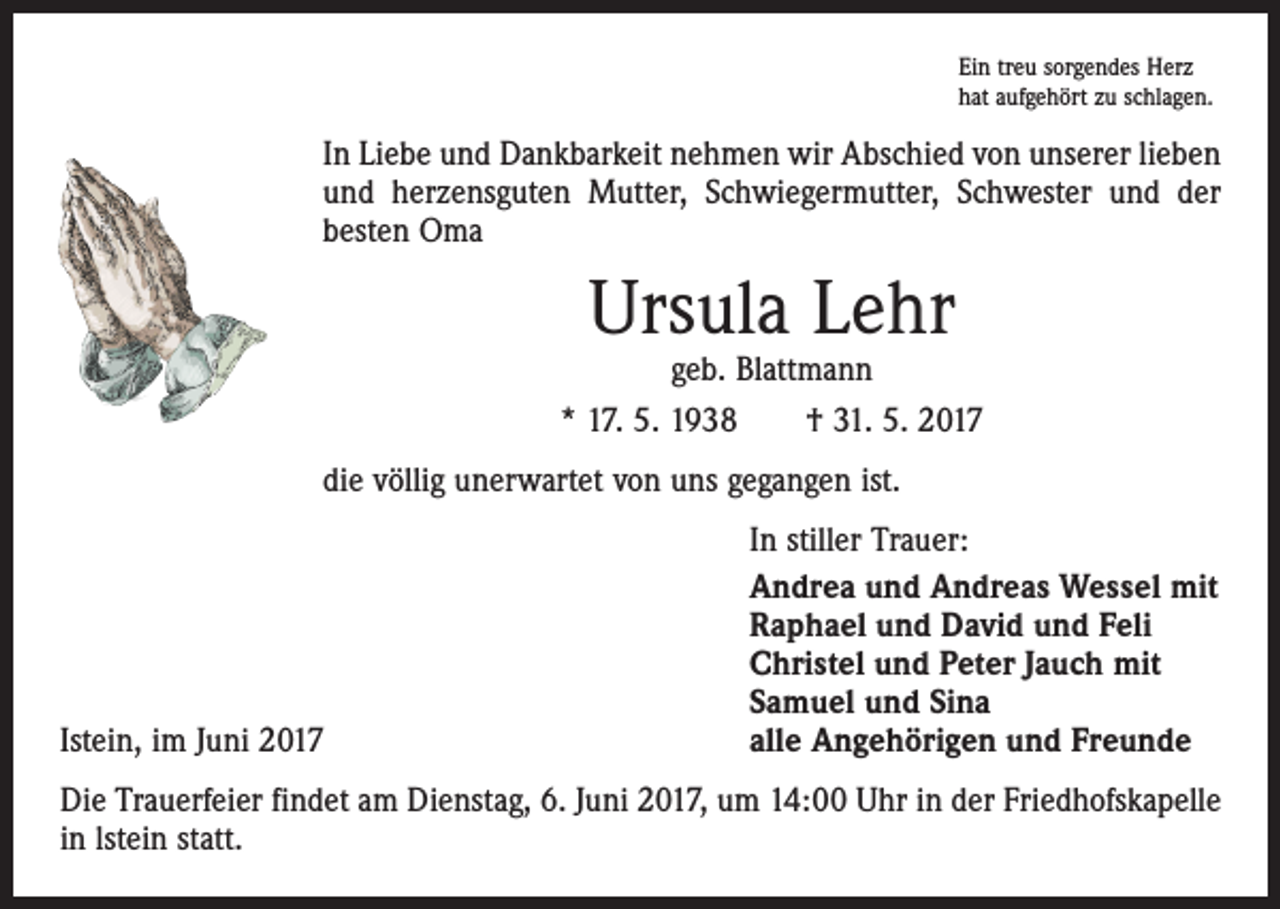 <p>Ein treu sorgendes Herz<br />hat aufgehört zu schlagen.</p><p>In Liebe und Dankbarkeit nehmen wir Abschied von unserer lieben<br />und herzensguten Mutter, Schwiegermutter, Schwester und der<br />besten Oma</p><p>Ursula Lehr</p><p>geb. Blattmann<br />* 17. 5. 1938 † 31. 5. 2017<br />die völlig unerwartet von uns gegangen ist.</p><p>Istein, im Juni 2017</p><p>In stiller Trauer:<br />Andrea und Andreas Wessel mit<br />Raphael und David und Feli<br />Christel und Peter Jauch mit<br />Samuel und Sina<br />alle Angehörigen und Freunde</p><p>Die Trauerfeier findet am Dienstag, 6. Juni 2017, um 14:00 Uhr in der Friedhofskapelle<br />in lstein statt.</p>