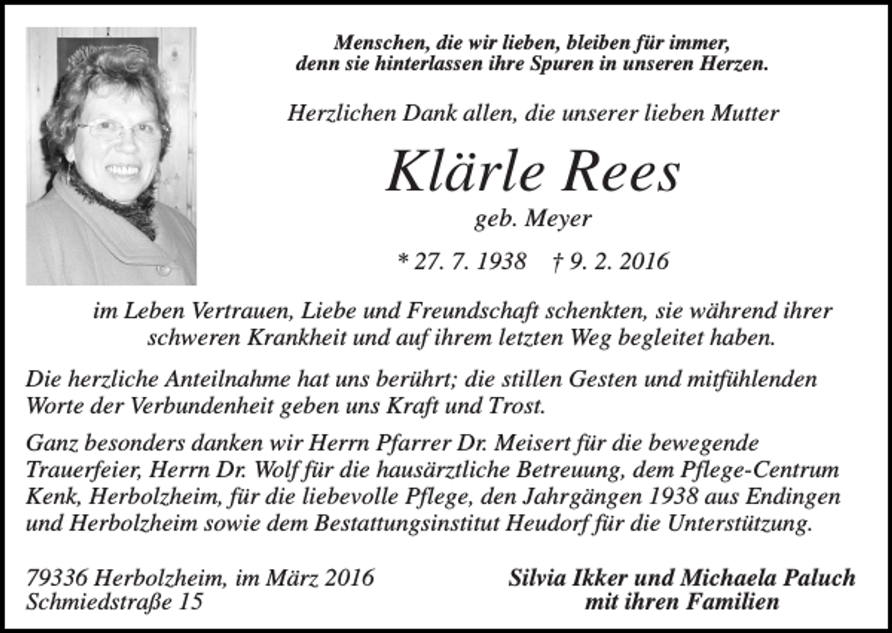 <p>Menschen, die wir lieben, bleiben für immer,<br />denn sie hinterlassen ihre Spuren in unseren Herzen.</p><p>Herzlichen Dank allen, die unserer lieben Mutter</p><p>Klärle Rees<br />geb. Meyer<br />* 27. 7. 1938</p><p>† 9. 2. 2016</p><p>im Leben Vertrauen, Liebe und Freundschaft schenkten, sie während ihrer<br />schweren Krankheit und auf ihrem letzten Weg begleitet haben.<br />Die herzliche Anteilnahme hat uns berührt; die stillen Gesten und mitfühlenden<br />Worte der Verbundenheit geben uns Kraft und Trost.<br />Ganz besonders danken wir Herrn Pfarrer Dr. Meisert für die bewegende<br />Trauerfeier, Herrn Dr. Wolf für die hausärztliche Betreuung, dem Pflege-Centrum<br />Kenk, Herbolzheim, für die liebevolle Pflege, den Jahrgängen 1938 aus Endingen<br />und Herbolzheim sowie dem Bestattungsinstitut Heudorf für die Unterstützung.<br />79336 Herbolzheim, im März 2016<br />Schmiedstraße 15</p><p>Silvia Ikker und Michaela Paluch<br />mit ihren Familien</p>