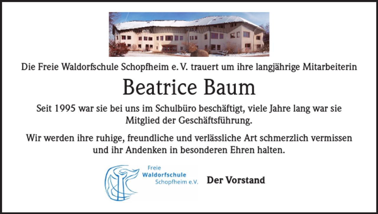 <p>Die Freie Waldorfschule Schopfheim e. V. trauert um ihre langjährige Mitarbeiterin</p><p>Beatrice Baum<br />Seit 1995 war sie bei uns im Schulbüro beschäftigt, viele Jahre lang war sie ­<br />Mitglied der Geschäftsführung.<br />Wir werden ihre ruhige, freundliche und verlässliche Art schmerzlich vermissen<br />und ihr Andenken in besonderen Ehren halten.<br />Der Vorstand</p>