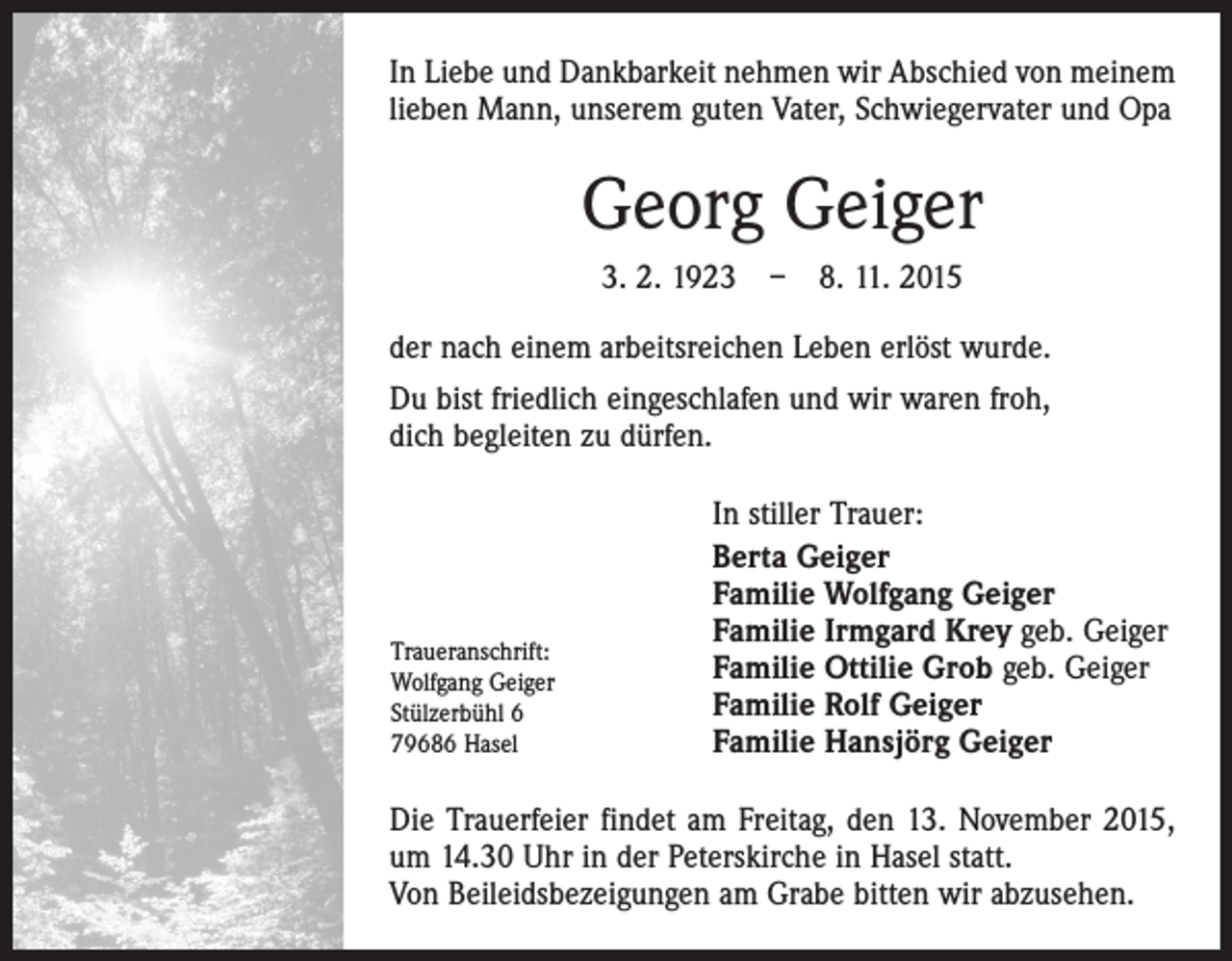 <p>In Liebe und Dankbarkeit nehmen wir Abschied von meinem<br />lieben Mann, unserem guten Vater, Schwiegervater und Opa</p><p>Georg Geiger<br />3. 2. 1923 – 8. 11. 2015<br />der nach einem arbeitsreichen Leben erlöst wurde.<br />Du bist friedlich eingeschlafen und wir waren froh,<br />dich begleiten zu dürfen.</p><p>Traueranschrift:<br />Wolfgang Geiger<br />Stülzerbühl 6<br />79686 Hasel</p><p>In stiller Trauer:<br />Berta Geiger<br />Familie Wolfgang Geiger<br />Familie Irmgard Krey geb. Geiger<br />Familie Ottilie Grob geb. Geiger<br />Familie Rolf Geiger<br />Familie Hansjörg Geiger</p><p>Die Trauerfeier findet am Freitag, den 13. November 2015,<br />um 14.30 Uhr in der Peterskirche in Hasel statt.<br />Von Beileidsbezeigungen am Grabe bitten wir abzusehen.</p>