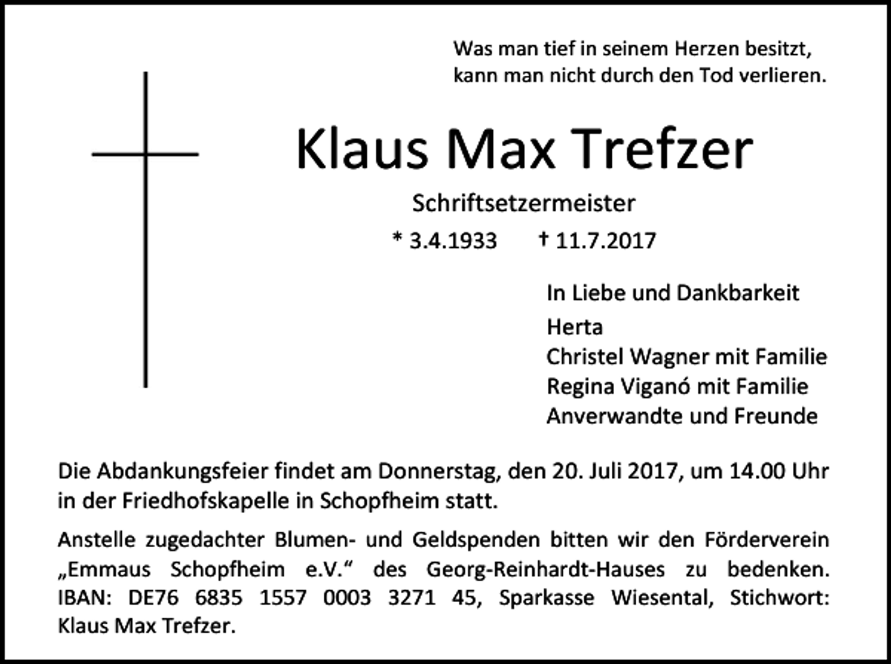 <p>Was man tief in seinem Herzen besitzt,<br />kann man nicht durch den Tod verlieren.</p><p>Klaus Max Trefzer<br />Schriftsetzermeister</p><p>* 3.4.1933</p><p>† 11.7.2017<br />In Liebe und Dankbarkeit<br />Herta<br />Christel Wagner mit Familie<br />Regina Viganó mit Familie<br />Anverwandte und Freunde</p><p>Die Abdankungsfeier findet am Donnerstag, den 20. Juli 2017, um 14.00 Uhr<br />in der Friedhofskapelle in Schopfheim statt.<br />Anstelle zugedachter Blumen- und Geldspenden bitten wir den Förderverein<br />„Emmaus Schopfheim e.V.“ des Georg-Reinhardt-Hauses zu bedenken.<br />IBAN: DE7835 1557 000271 45, Sparkasse Wiesental, Stichwort:<br />Klaus Max Trefzer.</p>