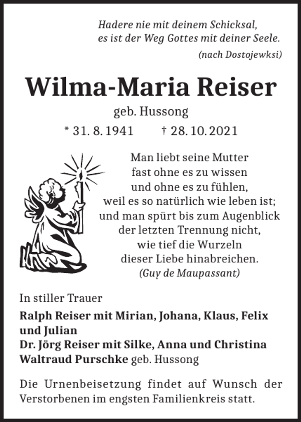 <p>Hadere nie mit deinem Schicksal,<br />es ist der Weg Gottes mit deiner Seele.</p><p>(nach Dostojewksi)</p><p>Wilma-Maria Reiser<br />geb. Hussong<br />* 31. 8. 1941 † 28. 10. 2021<br />Man liebt seine Mutter<br />fast ohne es zu wissen<br />und ohne es zu fühlen,<br />weil es so natürlich wie leben ist;<br />und man spürt bis zum Augenblick<br />der letzten Trennung nicht,<br />wie tief die Wurzeln<br />dieser Liebe hinabreichen.<br />(Guy de Maupassant)<br />In stiller Trauer<br />Ralph Reiser mit Mirian, Johana, Klaus, Felix<br />und Julian<br />Dr. Jörg Reiser mit Silke, Anna und Christina<br />Waltraud Purschke geb. Hussong<br />Die Urnenbeisetzung findet auf Wunsch der<br />Verstorbenen im engsten Familienkreis statt.</p>