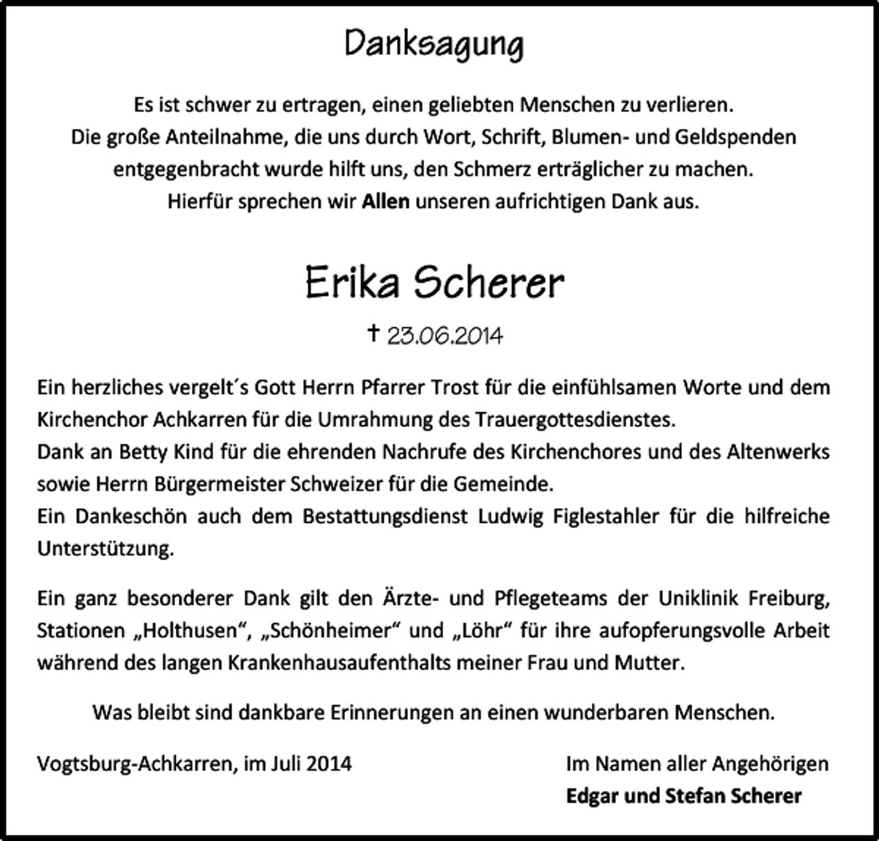 <p>Es ist schwer zu ertragen, einen geliebten Menschen zu verlieren.<br />Die große Anteilnahme, die uns durch Wort, Schrift, Blumen- und Geldspenden<br />entgegenbracht wurde hilft uns, den Schmerz erträglicher zu machen.<br />Hierfür sprechen wir Allen unseren aufrichtigen Dank aus.</p><p><br />Ein herzliches vergelt´s Gott Herrn Pfarrer Trost für die einfühlsamen Worte und dem<br />Kirchenchor Achkarren für die Umrahmung des Trauergottesdienstes.<br />Dank an Betty Kind für die ehrenden Nachrufe des Kirchenchores und des Altenwerks<br />sowie Herrn Bürgermeister Schweizer für die Gemeinde.<br />Ein Dankeschön auch dem Bestattungsdienst Ludwig Figlestahler für die hilfreiche<br />Unterstützung.<br />Ein ganz besonderer Dank gilt den Ärzte- und Pflegeteams der Uniklinik Freiburg,<br />Stationen „Holthusen“, „Schönheimer“ und „Löhr“ für ihre aufopferungsvolle Arbeit<br />während des langen Krankenhausaufenthalts meiner Frau und Mutter.<br />Was bleibt sind dankbare Erinnerungen an einen wunderbaren Menschen.<br />Vogtsburg-Achkarren, im Juli 2014</p><p>Im Namen aller Angehörigen<br />Edgar und Stefan Scherer</p>