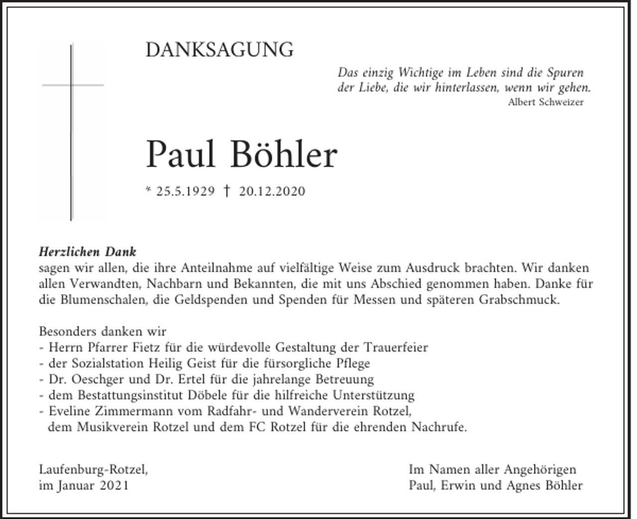 <p>DANKSAGUNG<br />Das einzig Wichtige im Leben sind die Spuren<br />der Liebe, die wir hinterlassen, wenn wir gehen.<br />Albert Schweizer</p><p>Paul Böhler<br />* 25.5.1929 z 20.12.2020</p><p>Herzlichen Dank<br />sagen wir allen, die ihre Anteilnahme auf vielfältige Weise zum Ausdruck brachten. Wir danken<br />allen Verwandten, Nachbarn und Bekannten, die mit uns Abschied genommen haben. Danke für<br />die Blumenschalen, die Geldspenden und Spenden für Messen und späteren Grabschmuck.<br />Besonders danken wir<br />- Herrn Pfarrer Fietz für die würdevolle Gestaltung der Trauerfeier<br />- der Sozialstation Heilig Geist für die fürsorgliche Pflege<br />- Dr. Oeschger und Dr. Ertel für die jahrelange Betreuung<br />- dem Bestattungsinstitut Döbele für die hilfreiche Unterstützung<br />- Eveline Zimmermann vom Radfahr- und Wanderverein Rotzel,<br />dem Musikverein Rotzel und dem FC Rotzel für die ehrenden Nachrufe.<br />Laufenburg-Rotzel,<br />im Januar 2021</p><p>Im Namen aller Angehörigen<br />Paul, Erwin und Agnes Böhler</p>