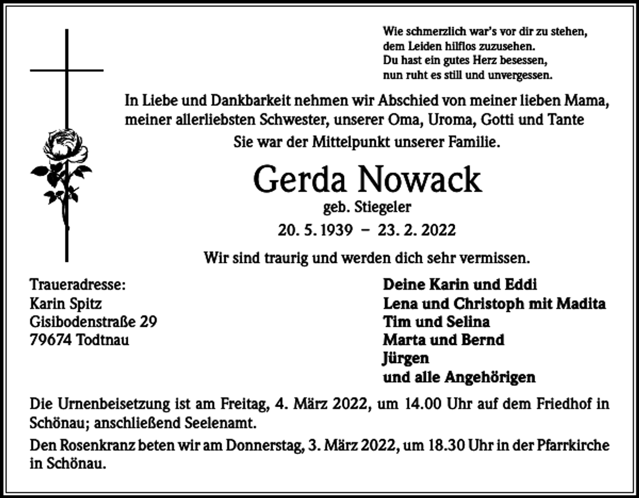<p>Wie schmerzlich war’s vor dir zu stehen,<br />dem Leiden hilflos zuzusehen.<br />Du hast ein gutes Herz besessen,<br />nun ruht es still und unvergessen.</p><p>In Liebe und Dankbarkeit nehmen wir Abschied von meiner lieben Mama,<br />meiner allerliebsten Schwester, unserer Oma, Uroma, Gotti und Tante<br />Sie war der Mittelpunkt unserer Familie.</p><p>Gerda Nowack<br />geb. Stiegeler<br />20. 5. 1939 – 23. 2. 2022</p><p>Wir sind traurig und werden dich sehr vermissen.<br />Traueradresse:<br />Karin Spitz<br />Gisibodenstraße 29<br />79674 Todtnau</p><p>Deine Karin und Eddi<br />Lena und Christoph mit Madita<br />Tim und Selina<br />Marta und Bernd<br />Jürgen<br />und alle Angehörigen</p><p>Die Urnenbeisetzung ist am Freitag, 4. März 2022, um 14.00 Uhr auf dem Friedhof in<br />Schönau; anschließend Seelenamt.<br />Den Rosenkranz beten wir am Donnerstag, 3. März 2022, um 18.30 Uhr in der ­Pfarrkirche<br />in Schönau.</p>