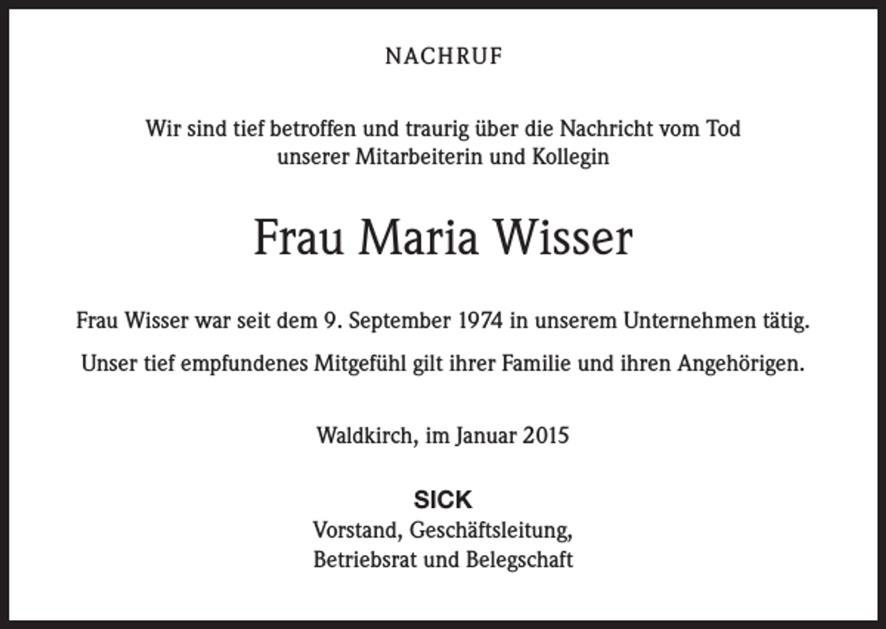 <p>NACH R U F<br />Wir sind tief betroffen und traurig über die Nachricht vom Tod<br />unserer Mitarbeiterin und Kollegin</p><p>Frau Maria Wisser<br />Frau Wisser war seit dem 9. September 1974 in unserem Unternehmen tätig.<br />Unser tief empfundenes Mitgefühl gilt ihrer Familie und ihren Angehörigen.<br />Waldkirch, im Januar 2015<br />SICK<br />Vorstand, Geschäftsleitung,<br />Betriebsrat und Belegschaft</p>