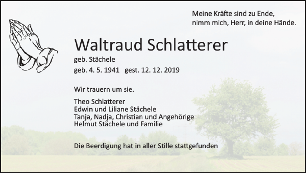<p>Meine Krä�e sind zu Ende,<br />nimm mich, Herr, in deine Hände.</p><p>Waltraud Schla�erer<br />geb. Stächele<br />geb. 4. 5. 1941 gest. 12. 12. 2019<br />Wir trauern um sie.<br />Theo Schla�erer<br />Edwin und Liliane Stächele<br />Tanja, Nadja, Chris�an und Angehörige<br />Helmut Stächele und Familie<br />Die Beerdigung hat in aller S�lle sta�gefunden</p>