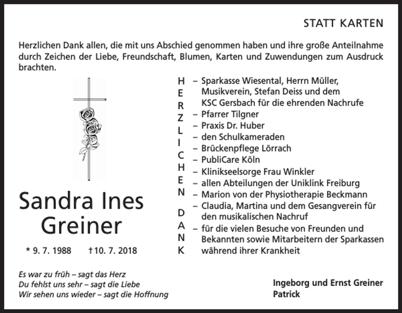 <p>STATT KARTEN<br />Herzlichen Dank allen, die mit uns Abschied genommen haben und ihre große Anteilnahme<br />durch Zeichen der Liebe, Freundschaft, Blumen, ­Karten und Zuwendungen zum Ausdruck<br />brachten.<br />H – Sparkasse Wiesental, Herrn Müller,<br />Musikverein, Stefan Deiss und dem<br />E<br />KSC Gersbach für die ehrenden Nachrufe<br />R<br />–<br />Pfarrer Tilgner<br />Z<br />– Praxis Dr. Huber<br />L<br />– den Schulkameraden<br />I<br />– Brückenpflege Lörrach<br />C – PubliCare Köln<br />H – Klinikseelsorge Frau Winkler<br />E – allen Abteilungen der Uniklink Freiburg<br />N – Marion von der Physiotherapie Beckmann<br />– Claudia, Martina und dem Gesangverein für<br />D<br />den musikalischen Nachruf<br />A – für die vielen Besuche von Freunden und<br />N<br />Bekannten sowie Mitarbeitern der Sparkassen<br />während ihrer Krankheit<br />K<br />* 9. 7. 1988 † 10. 7. 2018</p><p>Sandra Ines<br />Greiner</p><p>Es war zu früh – sagt das Herz<br />Du fehlst uns sehr – sagt die Liebe<br />Wir sehen uns wieder – sagt die Hoffnung</p><p>Ingeborg und Ernst Greiner<br />Patrick</p>