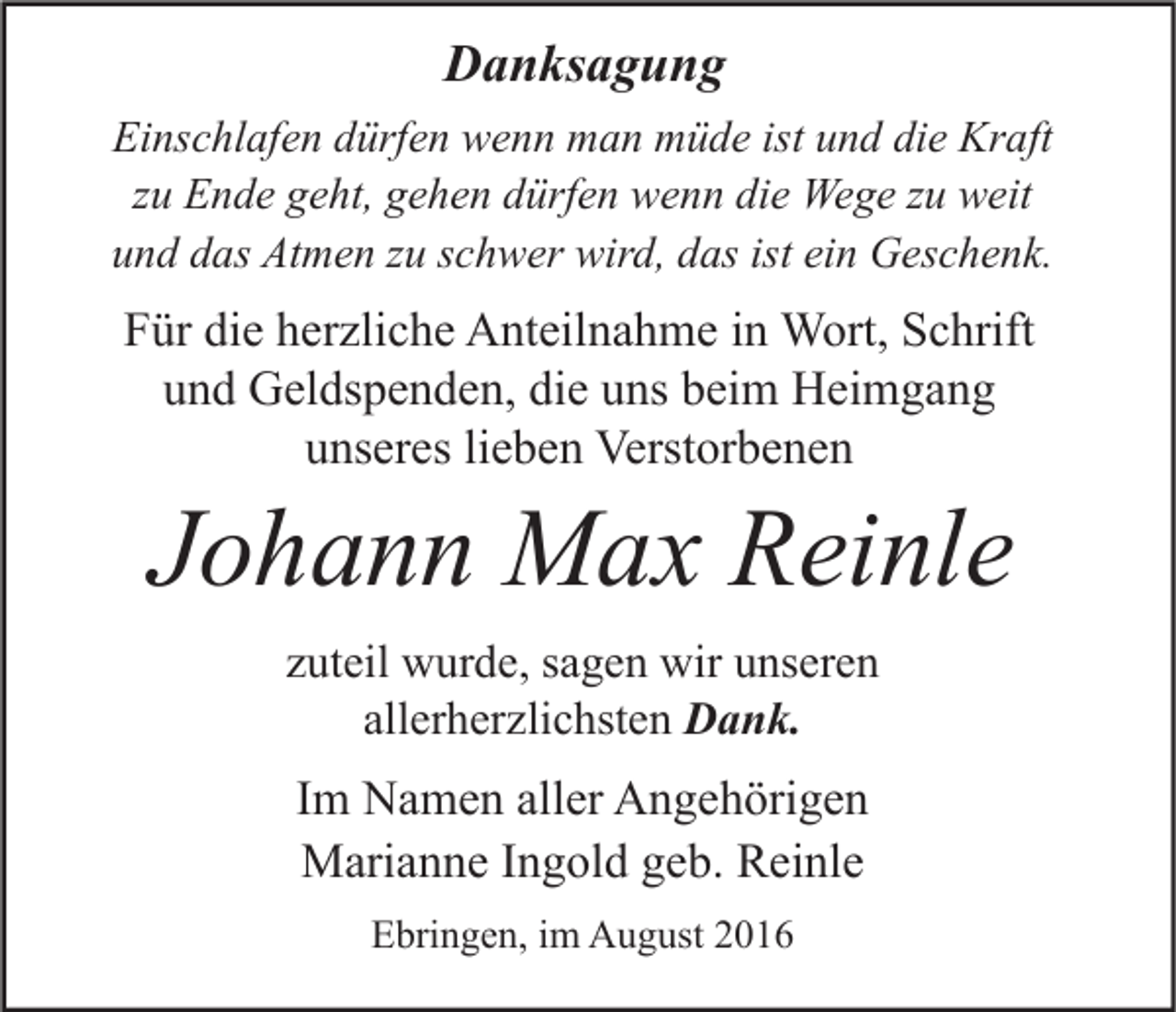 <p>Danksagung<br />Einschlafen dürfen wenn man müde ist und die Kraft<br />zu Ende geht, gehen dürfen wenn die Wege zu weit<br />und das Atmen zu schwer wird, das ist ein Geschenk.</p><p>Für die herzliche Anteilnahme in Wort, Schrift<br />und Geldspenden, die uns beim Heimgang<br />unseres lieben Verstorbenen</p><p>Johann Max Reinle<br />zuteil wurde, sagen wir unseren<br />allerherzlichsten Dank.</p><p>Im Namen aller Angehörigen<br />Marianne Ingold geb. Reinle<br />Ebringen, im August 2016</p>