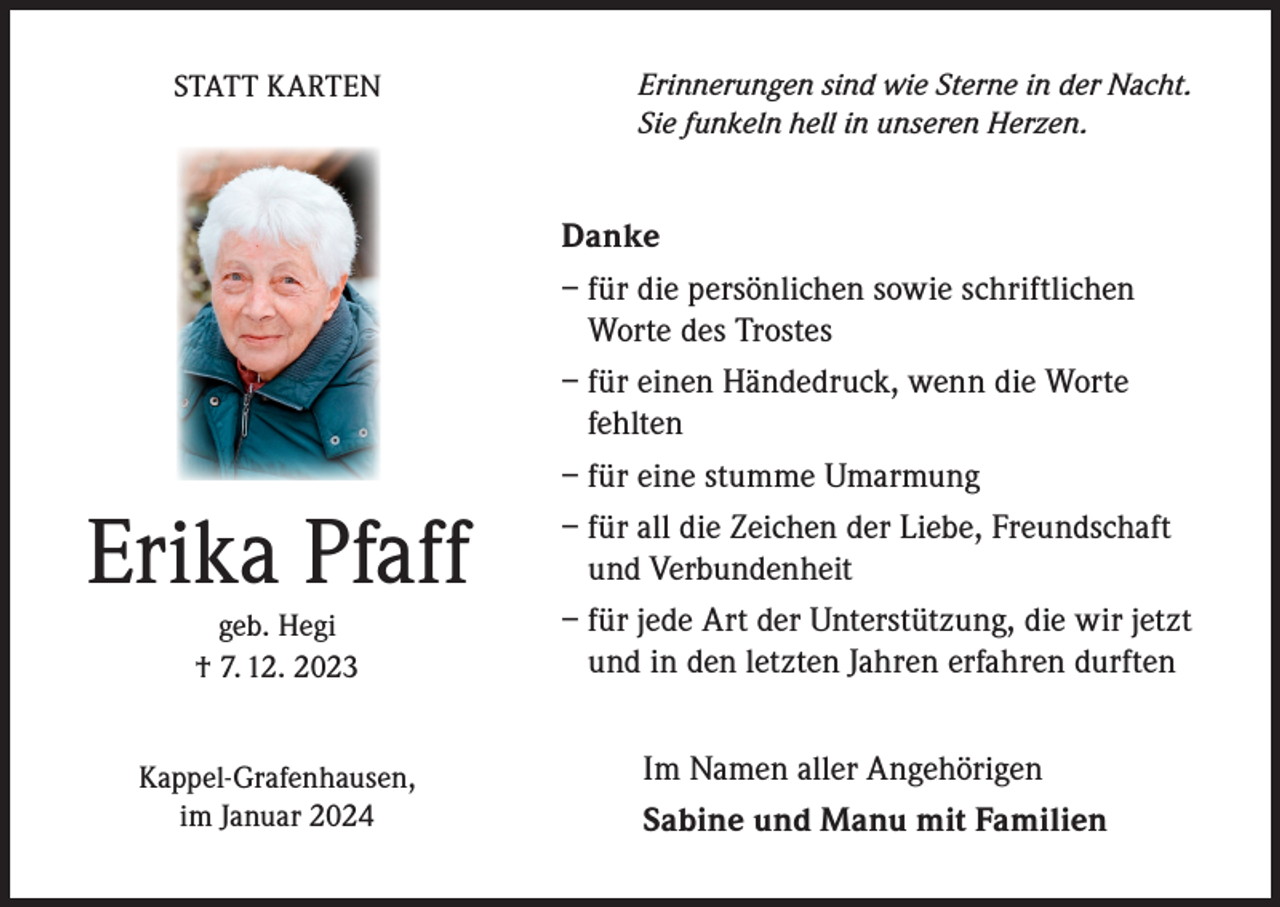 <p>STATT KARTEN</p><p>Erinnerungen sind wie Sterne in der Nacht.<br />Sie funkeln hell in unseren Herzen.</p><p>geb. Hegi<br />† 7. 12. 2023</p><p>Danke<br />– für die persönlichen sowie schriftlichen<br />Worte des Trostes<br />– für einen Händedruck, wenn die Worte<br />fehlten<br />– für eine stumme Umarmung<br />– für all die Zeichen der Liebe, Freundschaft<br />und Verbundenheit<br />– für jede Art der Unterstützung, die wir jetzt<br />und in den letzten Jahren erfahren durften</p><p>Kappel-Grafenhausen,<br />im Januar 2024</p><p>Im Namen aller Angehörigen<br />Sabine und Manu mit Familien</p><p>Erika Pfaff</p>