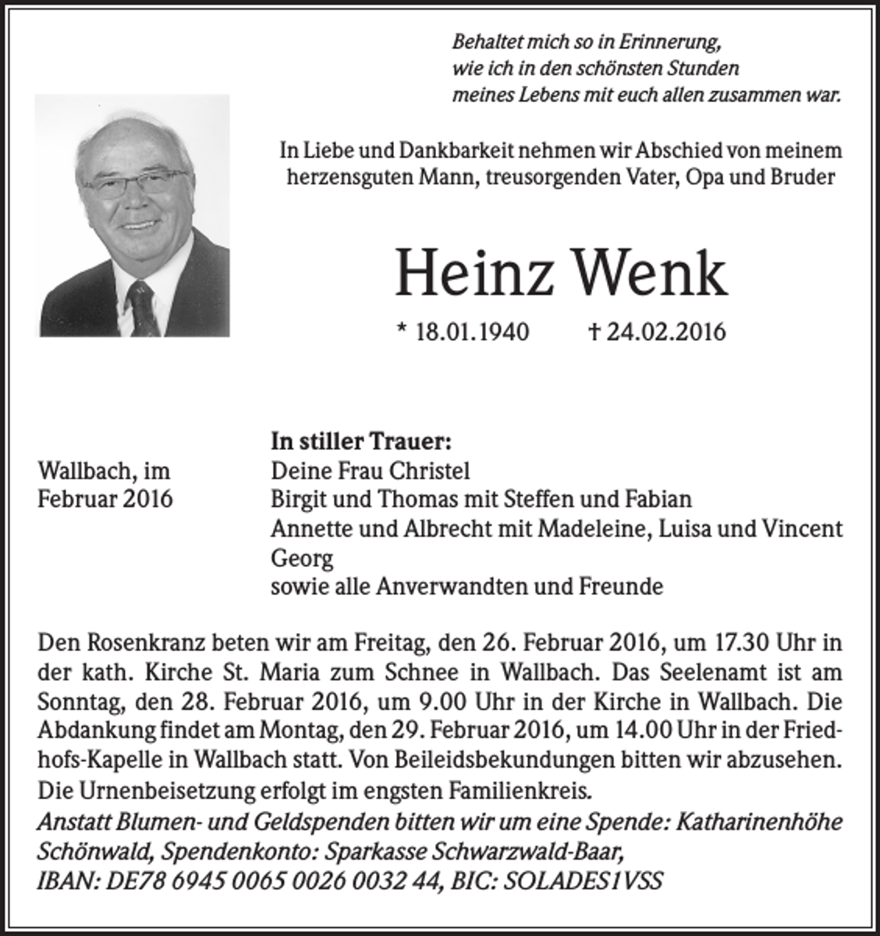 <p>Behaltet mich so in Erinnerung,<br />wie ich in den schönsten Stunden<br />meines Lebens mit euch allen zusammen war.</p><p>In Liebe und Dankbarkeit nehmen wir Abschied von meinem<br />herzensguten Mann, treusorgenden Vater, Opa und Bruder</p><p>Heinz Wenk<br />* 18.01.1940</p><p>Wallbach, im<br />Februar 2016</p><p>† 24.02.2016</p><p>In stiller Trauer:<br />Deine Frau Christel<br />Birgit und Thomas mit Steffen und Fabian<br />Annette und Albrecht mit Madeleine, Luisa und Vincent<br />Georg<br />sowie alle Anverwandten und Freunde</p><p>Den Rosenkranz beten wir am Freitag, den 26. Februar 2016, um 17.30 Uhr in<br />der kath. Kirche St. Maria zum Schnee in Wallbach. Das Seelenamt ist am<br />Sonntag, den 28. Februar 2016, um 9.00 Uhr in der Kirche in Wallbach. Die<br />Abdankung findet am Montag, den 29. Februar 2016, um 14.00 Uhr in der Friedhofs-Kapelle in Wallbach statt. Von Beileidsbekundungen bitten wir abzusehen.<br />Die Urnenbeisetzung erfolgt im engsten Familienkreis.<br />Anstatt Blumen- und Geldspenden bitten wir um eine Spende: Katharinenhöhe<br />Schönwald, Spendenkonto: Sparkasse Schwarzwald-Baar,<br />IBAN: DE78 6945 0065 0026 0032 44, BIC: SOLADES1VSS</p>