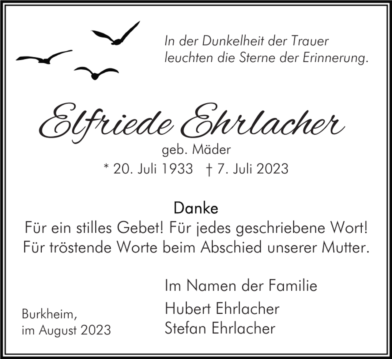 <p>In der Dunkelheit der Trauer<br />leuchten die Sterne der Erinnerung.</p><p>Elfriede Ehrlacher<br />geb. Mäder<br />* 20. Juli 1933 † 7. Juli 2023</p><p>Für ein stilles Gebet! Für jedes geschriebene Wort!<br />Für tröstende Worte beim Abschied unserer Mutter.</p><p>Burkheim,<br />im August 2023</p><p>Im Namen der Familie<br />Hubert Ehrlacher<br />Stefan Ehrlacher</p>