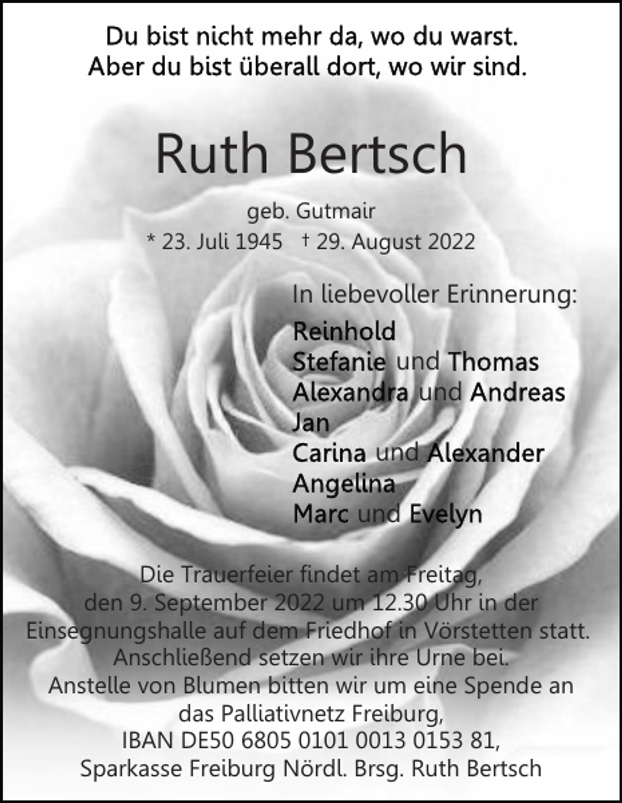 <p>Ruth Bertsch<br />geb. Gutmair<br />* 23. Juli 1945 † 29. August 2022</p><p>In liebevoller Erinnerung:<br />und<br />und<br />und<br />und<br />Die Trauerfeier findet am Freitag,<br />den 9. September 2022 um 12.30 Uhr in der<br />Einsegnungshalle auf dem Friedhof in Vörstetten statt.<br />Anschließend setzen wir ihre Urne bei.<br />Anstelle von Blumen bitten wir um eine Spende an<br />das Palliativnetz Freiburg,<br />IBAN DE50 6805 0101 0013 0153 81,<br />Sparkasse Freiburg Nördl. Brsg. Ruth Bertsch</p>