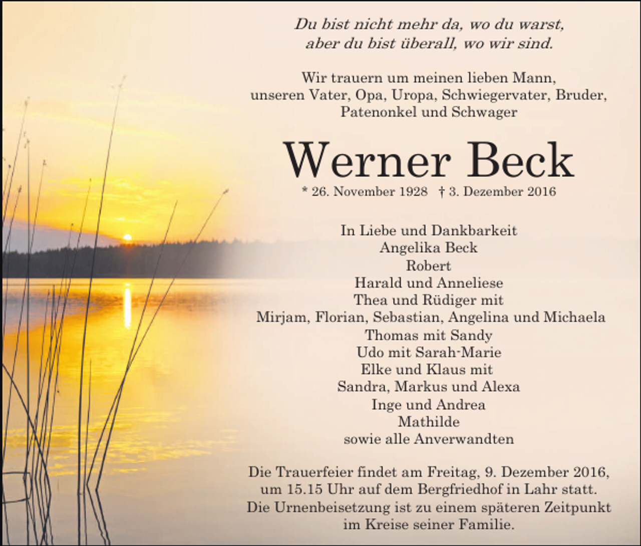 <p>Du bist nicht mehr da, wo du warst,<br />aber du bist überall, wo wir sind.<br />Wir trauern um meinen lieben Mann,<br />unseren Vater, Opa, Uropa, Schwiegervater, Bruder,<br />Patenonkel und Schwager</p><p>Werner Beck<br />* 26. November 1928 † 3. Dezember 2016</p><p>In Liebe und Dankbarkeit<br />Angelika Beck<br />Robert<br />Harald und Anneliese<br />Thea und Rüdiger mit<br />Mirjam, Florian, Sebastian, Angelina und Michaela<br />Thomas mit Sandy<br />Udo mit Sarah-Marie<br />Elke und Klaus mit<br />Sandra, Markus und Alexa<br />Inge und Andrea<br />Mathilde<br />sowie alle Anverwandten<br />Die Trauerfeier findet am Freitag, 9. Dezember 2016,<br />um 15.15 Uhr auf dem Bergfriedhof in Lahr statt.<br />Die Urnenbeisetzung ist zu einem späteren Zeitpunkt<br />im Kreise seiner Familie.</p>