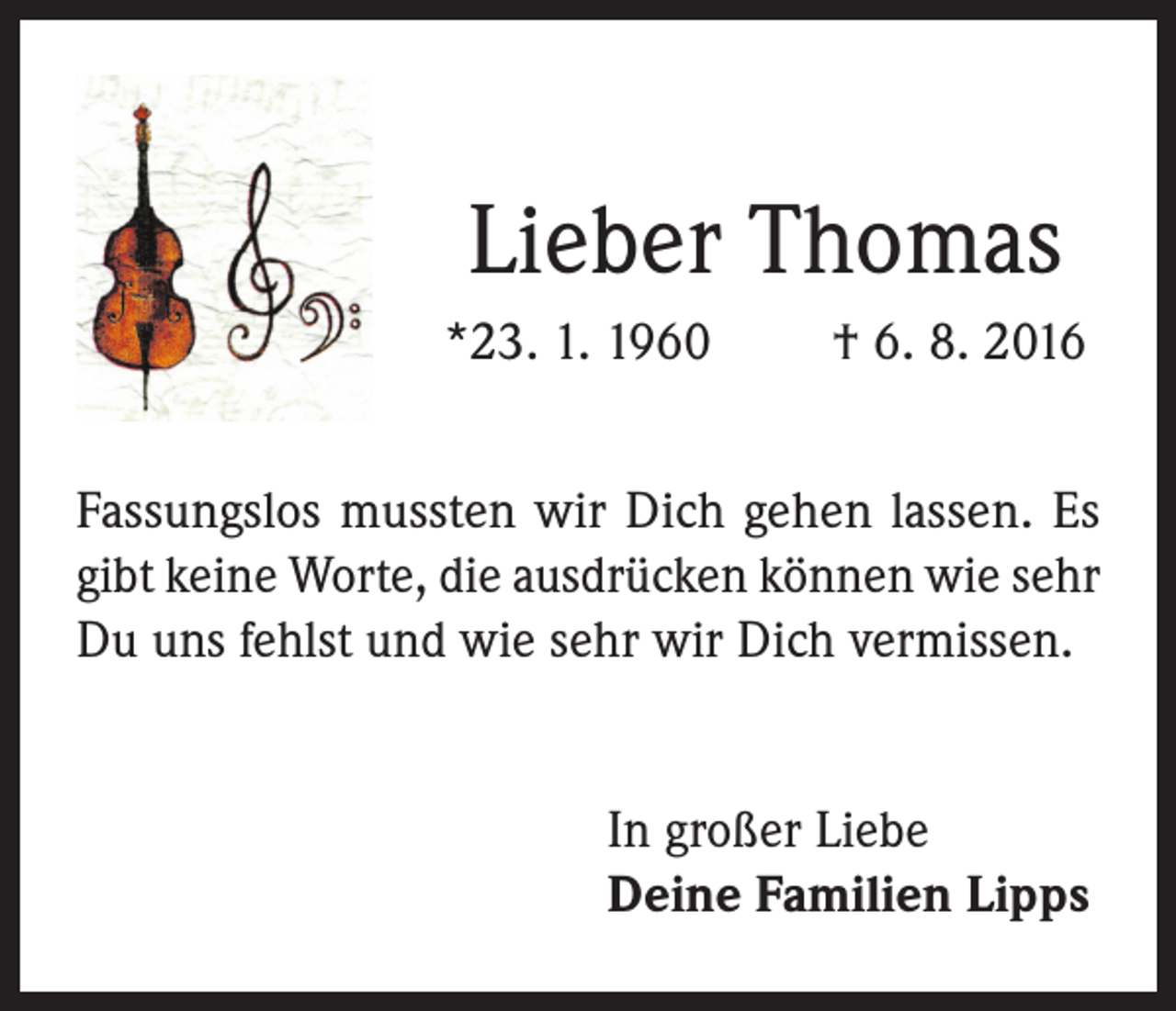 <p>Lieber Thomas<br />*23. 1. 1960</p><p>† 6. 8. 2016</p><p>Fassungslos mussten wir Dich gehen lassen. Es<br />gibt keine Worte, die ausdrücken können wie sehr<br />Du uns fehlst und wie sehr wir Dich vermissen.<br />In großer Liebe<br />Deine Familien Lipps</p>