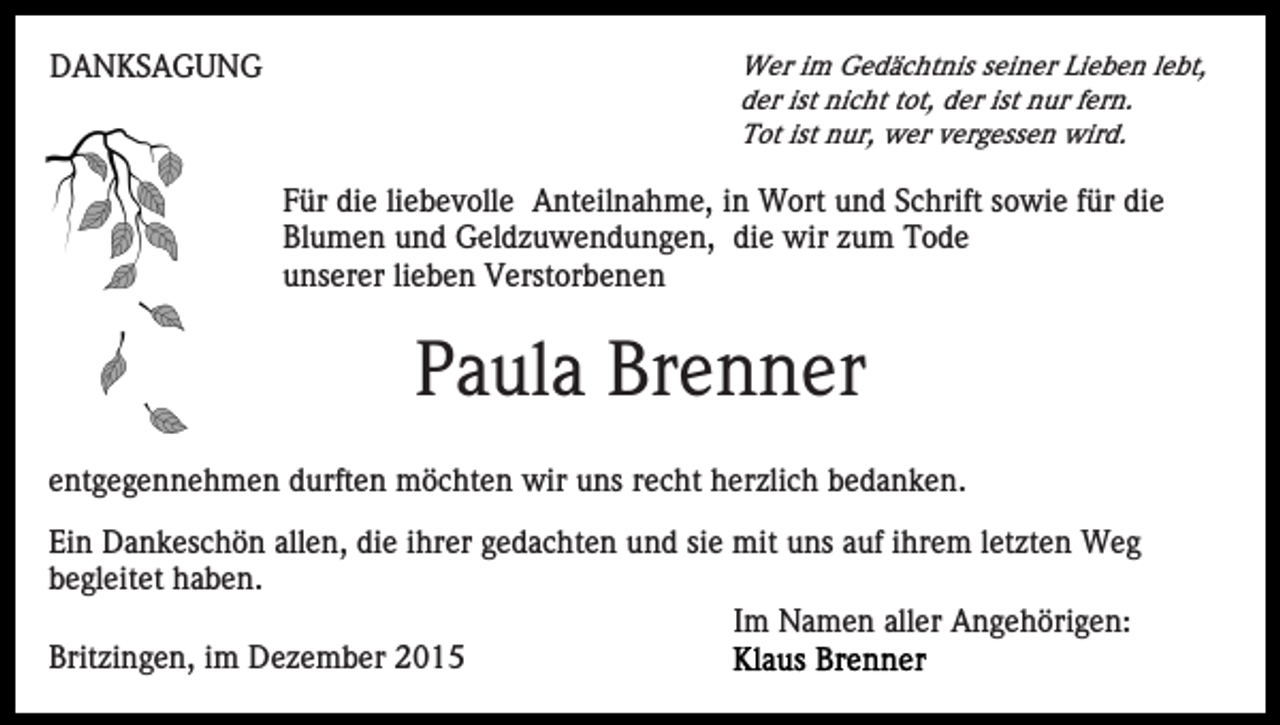 <p>DANKSAGUNG</p><p>Wer im Gedächtnis seiner Lieben lebt,<br />der ist nicht tot, der ist nur fern.<br />Tot ist nur, wer vergessen wird.</p><p>Für die liebevolle Anteilnahme, in Wort und Schrift sowie für die<br />Blumen und Geldzuwendungen, die wir zum Tode<br />unserer lieben Verstorbenen</p><p>Paula Brenner<br />entgegennehmen durften möchten wir uns recht herzlich bedanken.<br />Ein Dankeschön allen, die ihrer gedachten und sie mit uns auf ihrem letzten Weg<br />begleitet haben.<br />Im Namen aller Angehörigen:<br />Britzingen, im Dezember 2015</p>