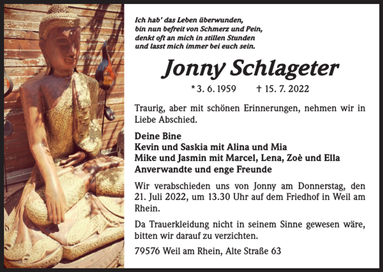 <p>Ich hab’ das Leben überwunden,<br />bin nun befreit von Schmerz und Pein,<br />denkt oft an mich in stillen Stunden<br />und lasst mich immer bei euch sein.</p><p>Jonny Schlageter<br />* 3. 6. 1959 † 15. 7. 2022<br />Traurig, aber mit schönen Erinnerungen, nehmen wir in<br />Liebe Abschied.<br />Deine Bine<br />Kevin und Saskia mit Alina und Mia<br />Mike und Jasmin mit Marcel, Lena, Zoè und Ella<br />Anverwandte und enge Freunde<br />Wir verabschieden uns von Jonny am Donnerstag, den<br />21. Juli 2022, um 13.30 Uhr auf dem Friedhof in Weil am<br />Rhein.<br />Da Trauerkleidung nicht in seinem Sinne gewesen wäre,<br />bitten wir darauf zu verzichten.<br />79576 Weil am Rhein, Alte Straße 63</p>