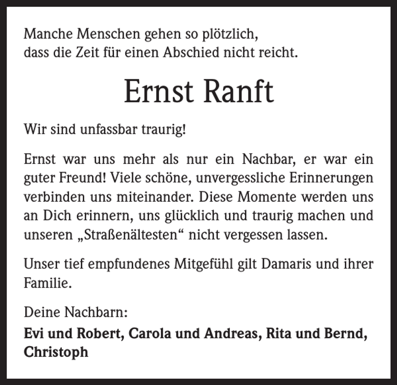 <p>Manche Menschen gehen so plötzlich,<br />dass die Zeit für einen Abschied nicht reicht.</p><p>Ernst Ranft<br />Wir sind unfassbar traurig!<br />Ernst war uns mehr als nur ein Nachbar, er war ein<br />guter Freund! Viele schöne, unvergessliche Erinnerungen<br />­verbinden uns miteinander. Diese Momente werden uns<br />an Dich erinnern, uns glücklich und traurig machen und<br />unseren „Straßenältesten“ nicht vergessen lassen.<br />Unser tief empfundenes Mitgefühl gilt Damaris und ihrer<br />­Familie.<br />Deine Nachbarn:<br />Evi und Robert, Carola und Andreas, Rita und Bernd,<br />Christoph</p>