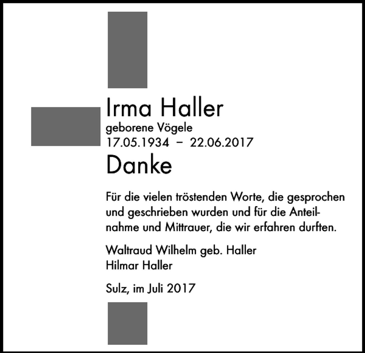 <p>Irma Haller</p><p>geborene Vögele<br />17.05.1934 – 22.06.2017</p><p>Danke</p><p>Für die vielen tröstenden Worte, die gesprochen<br />und geschrieben wurden und für die Anteil­<br />nahme und Mittrauer, die wir erfahren durften.<br />Waltraud Wilhelm geb. Haller<br />Hilmar Haller<br />Sulz, im Juli 2017</p>