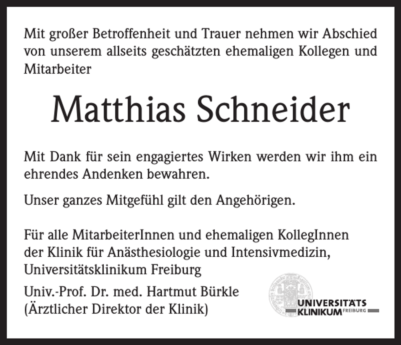 <p>Mit großer Betroffenheit und Trauer nehmen wir ­A bschied<br />von unserem allseits geschätzten ehemaligen Kollegen und<br />Mitarbeiter</p><p>Matthias Schneider<br />Mit Dank für sein engagiertes Wirken werden wir ihm ein<br />ehrendes Andenken bewahren.<br />Unser ganzes Mitgefühl gilt den Angehörigen.<br />Für alle MitarbeiterInnen und ehemaligen ­KollegInnen<br />der Klinik für Anästhesiologie und Intensivmedizin,<br />Universitätsklinikum Freiburg<br />Univ.-Prof. Dr. med. Hartmut Bürkle<br />(Ärztlicher Direktor der Klinik)</p>