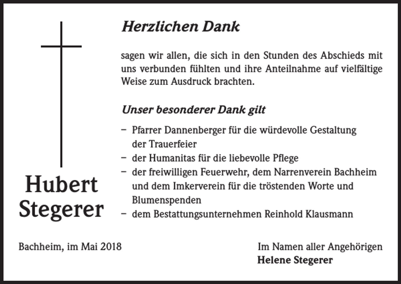 <p>Herzlichen Dank<br />sagen wir allen, die sich in den Stunden des Abschieds mit<br />uns verbunden fühlten und ihre Anteilnahme auf vielfältige<br />Weise zum Ausdruck brachten.</p><p>Unser besonderer Dank gilt</p><p>Hubert<br />Stegerer</p><p>– Pfarrer Dannenberger für die würdevolle Gestaltung<br />der Trauerfeier<br />– der Humanitas für die liebevolle Pflege<br />– der freiwilligen Feuerwehr, dem Narrenverein Bachheim<br />und dem Imkerverein für die tröstenden Worte und<br />Blumenspenden<br />– dem Bestattungsunternehmen Reinhold Klausmann</p><p>Bachheim, im Mai 2018</p><p>Im Namen aller Angehörigen<br />Helene Stegerer</p>