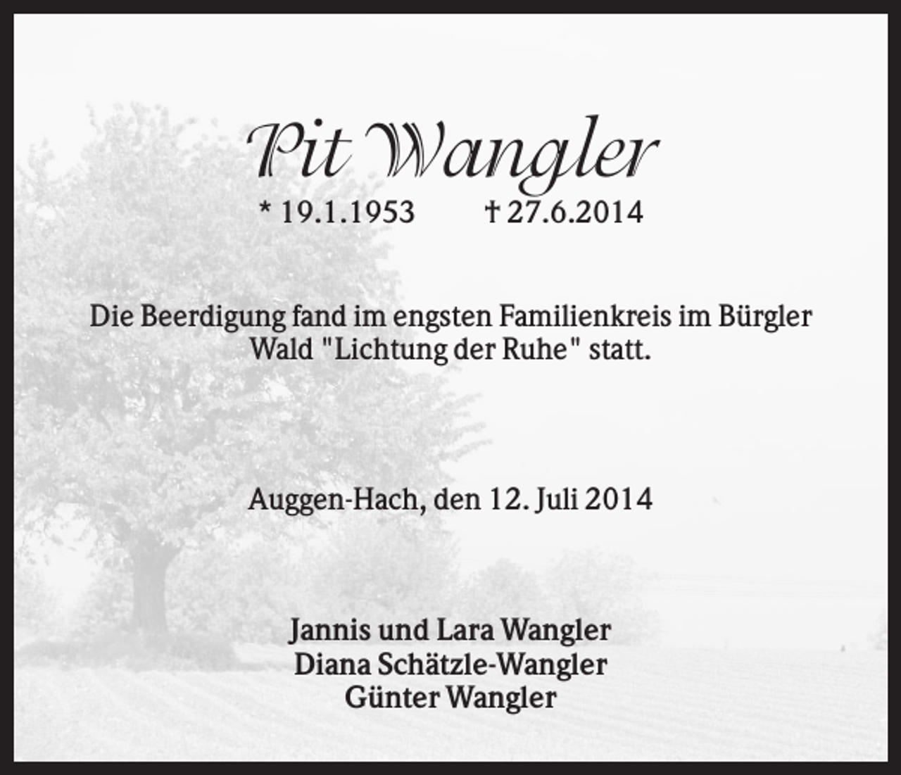 <p>Pit Wangler<br />* 19.1.1953</p><p>† 27.6.2014</p><p>Die Beerdigung fand im engsten Familienkreis im Bürgler<br />Wald "Lichtung der Ruhe" statt.</p><p>Auggen-Hach, den 12. Juli 2014</p><p>Jannis und Lara Wangler<br />Diana Schätzle-Wangler<br />Günter Wangler</p>