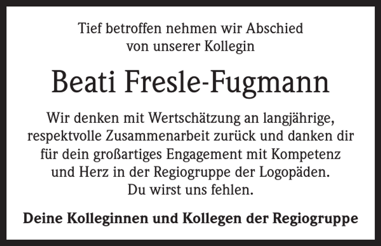 <p>Tief betroffen nehmen wir Abschied<br />von unserer Kollegin</p><p>Beati Fresle-Fugmann<br />Wir denken mit Wertschätzung an langjährige,<br />respektvolle Zusammenarbeit zurück und danken dir<br />für dein großartiges Engagement mit Kompetenz<br />und Herz in der Regiogruppe der Logopäden.<br />Du wirst uns fehlen.<br />Deine Kolleginnen und Kollegen der Regiogruppe</p>