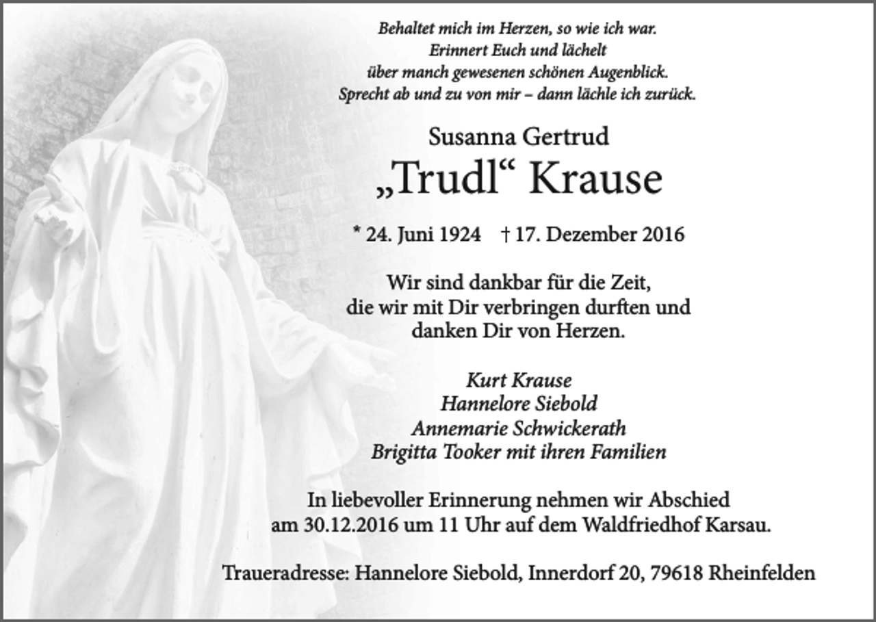 <p>Behaltet mich im Herzen, so wie ich war.<br />Erinnert Euch und lächelt<br />über manch gewesenen schönen Augenblick.<br />Sprecht ab und zu von mir – dann lächle ich zurück.</p><p>Susanna Gertrud</p><p>„Trudl“ Krause<br />* 24. Juni 1924</p><p>17. Dezember 2016</p><p>Wir sind dankbar für die Zeit,<br />die wir mit Dir verbringen durften und<br />danken Dir von Herzen.<br />Kurt Krause<br />Hannelore Siebold<br />Annemarie Schwickerath<br />Brigitta Tooker mit ihren Familien<br />In liebevoller Erinnerung nehmen wir Abschied<br />am 30.12.2016 um 11 Uhr auf dem Waldfriedhof Karsau.<br />Traueradresse: Hannelore Siebold, Innerdorf 20, 79618 Rheinfelden</p>