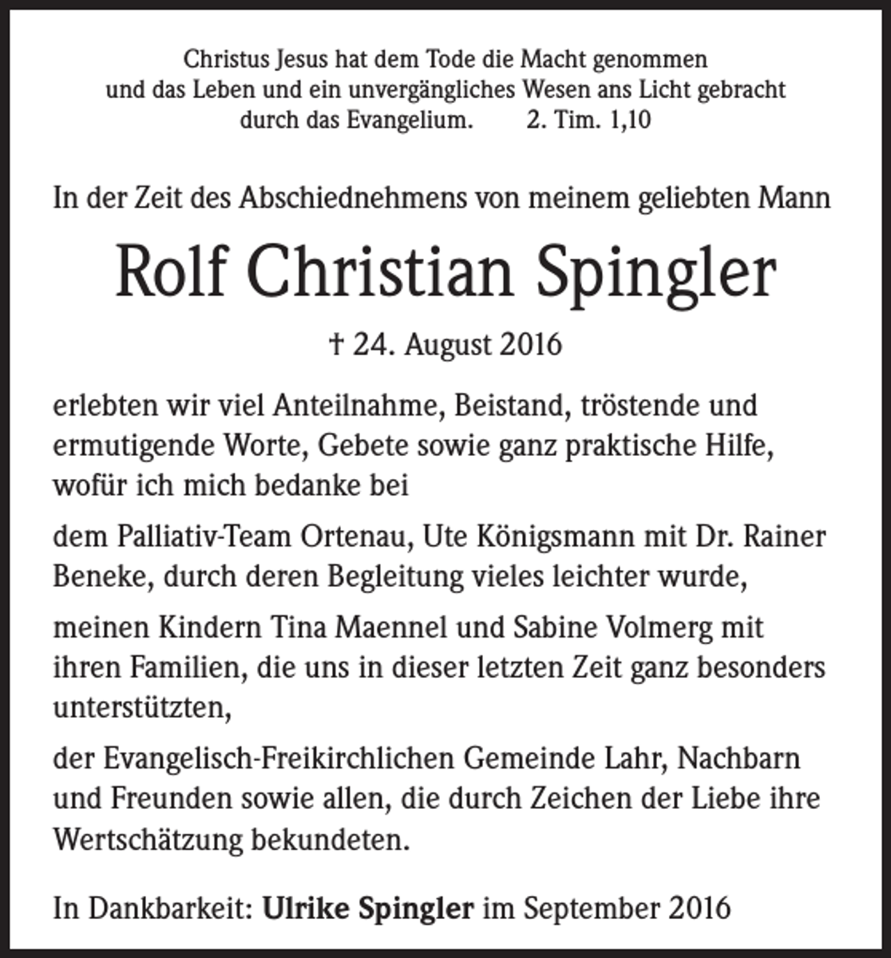 <p>Christus Jesus hat dem Tode die Macht genommen<br />und das Leben und ein unvergängliches Wesen ans Licht gebracht<br />durch das Evangelium.<br />2. Tim. 1,10</p><p>In der Zeit des Abschiednehmens von meinem geliebten Mann</p><p>Rolf Christian Spingler<br />† 24. August 2016<br />erlebten wir viel Anteilnahme, Beistand, tröstende und<br />ermutigende Worte, Gebete sowie ganz praktische Hilfe,<br />wofür ich mich bedanke bei<br />dem Palliativ-Team Ortenau, Ute Königsmann mit Dr. Rainer<br />Beneke, durch deren Begleitung vieles leichter wurde,<br />meinen Kindern Tina Maennel und Sabine Volmerg mit<br />ihren Familien, die uns in dieser letzten Zeit ganz besonders<br />unterstützten,<br />der Evangelisch-Freikirchlichen Gemeinde Lahr, Nachbarn<br />und Freunden sowie allen, die durch Zeichen der Liebe ihre<br />Wertschätzung bekundeten.<br />In Dankbarkeit: Ulrike Spingler im September 2016</p>