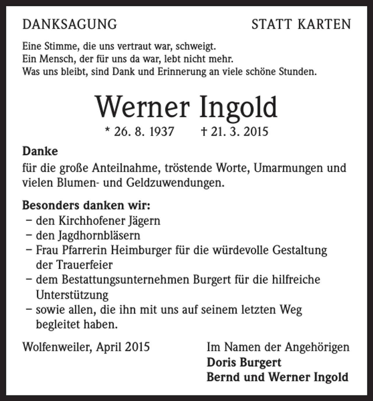 <p>DANKSAGUNG</p><p>STATT KARTEN</p><p>Eine Stimme, die uns vertraut war, schweigt.<br />Ein Mensch, der für uns da war, lebt nicht mehr.<br />Was uns bleibt, sind Dank und Erinnerung an viele schöne Stunden.</p><p>Werner Ingold</p><p>* 26. 8. 1937 † 21. 3. 2015<br />Danke<br />für die große Anteilnahme, tröstende Worte, Umarmungen und<br />vielen Blumen- und Geldzuwendungen.<br />Besonders danken wir:<br />– den Kirchhofener Jägern<br />– den Jagdhornbläsern<br />– Frau Pfarrerin Heimburger für die würdevolle Gestaltung<br />der Trauerfeier<br />– dem Bestattungsunternehmen Burgert für die hilfreiche<br />Unterstützung<br />– sowie allen, die ihn mit uns auf seinem letzten Weg<br />begleitet haben.<br />Wolfenweiler, April 2015</p><p>Im Namen der Angehörigen<br />Doris Burgert<br />Bernd und Werner Ingold</p>