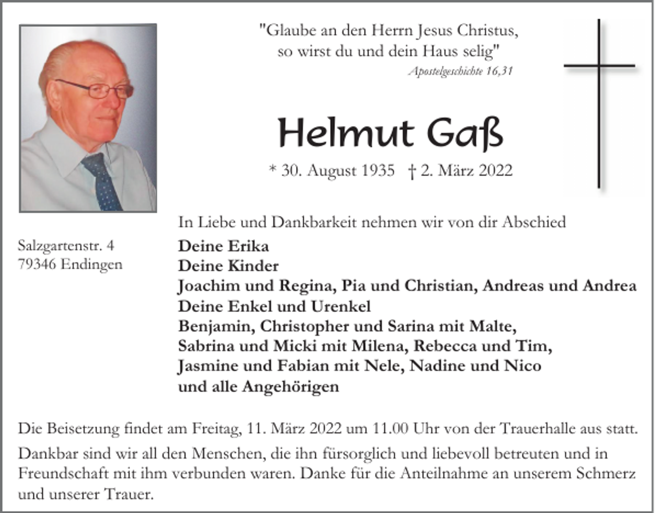 <p>"Glaube an den Herrn Jesus Christus,<br />so wirst du und dein Haus selig"<br />Apostelgeschichte 16,31</p><p>Helmut Gaß<br />* 30. August 1935 † 2. März 2022</p><p>Salzgartenstr. 4<br />79346 Endingen</p><p>In Liebe und Dankbarkeit nehmen wir von dir Abschied<br />Deine Erika<br />Deine Kinder<br />Joachim und Regina, Pia und Christian, Andreas und Andrea<br />Deine Enkel und Urenkel<br />Benjamin, Christopher und Sarina mit Malte,<br />Sabrina und Micki mit Milena, Rebecca und Tim,<br />Jasmine und Fabian mit Nele, Nadine und Nico<br />und alle Angehörigen</p><p>Die Beisetzung findet am Freitag, 11. März 2022 um 11.00 Uhr von der Trauerhalle aus statt.<br />Dankbar sind wir all den Menschen, die ihn fürsorglich und liebevoll betreuten und in<br />Freundschaft mit ihm verbunden waren. Danke für die Anteilnahme an unserem Schmerz<br />und unserer Trauer.</p>