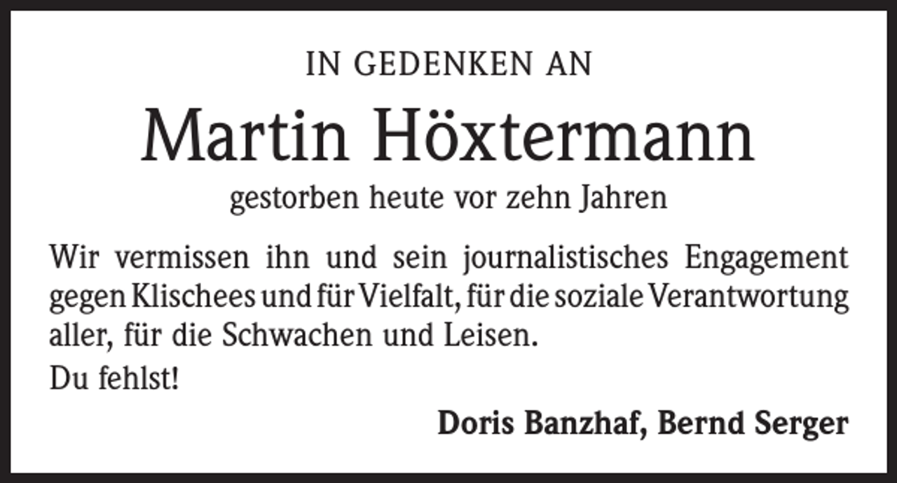 <p>IN GEDENKEN AN</p><p>Martin Höxtermann<br />gestorben heute vor zehn Jahren</p><p>Wir vermissen ihn und sein journalistisches Engagement<br />gegen Klischees und für Vielfalt, für die soziale ­Verantwortung<br />aller, für die Schwachen und Leisen.<br />Du fehlst!</p><p>Doris Banzhaf, Bernd Serger</p>