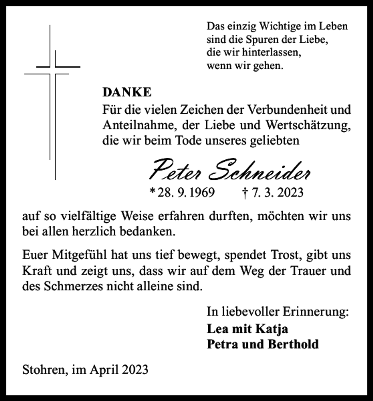 <p>Das einzig Wichtige im Leben<br />sind die Spuren der Liebe,<br />die wir hinterlassen,<br />wenn wir gehen.</p><p>DANKE<br />Für die vielen Zeichen der Verbundenheit und<br />Anteilnahme, der Liebe und Wertschätzung,<br />die wir beim Tode unseres geliebten</p><p>* 28. 9. 1969 † 7. 3. 2023<br />auf so vielfältige Weise erfahren durften, möchten wir uns<br />bei allen herzlich bedanken.<br />Euer Mitgefühl hat uns tief bewegt, spendet Trost, gibt uns<br />Kraft und zeigt uns, dass wir auf dem Weg der Trauer und<br />des Schmerzes nicht alleine sind.<br />In liebevoller Erinnerung:<br />Lea mit Katja<br />Petra und Berthold<br />Stohren, im April 2023</p>