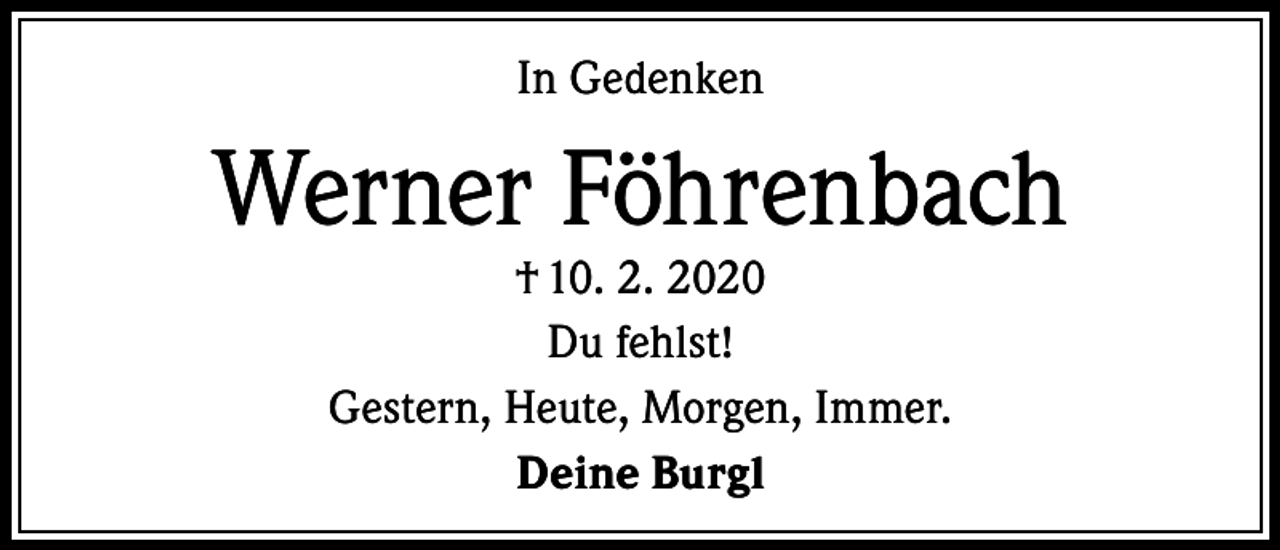 <p>In Gedenken</p><p>Werner Föhrenbach<br />† 10. 2. 2020<br />Du fehlst!<br />Gestern, Heute, Morgen, Immer.<br />Deine Burgl</p>